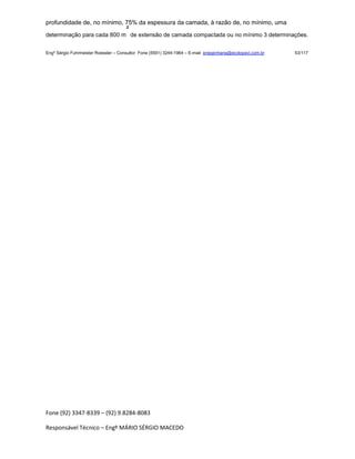 Fone (92) 3347-8339 – (92) 9.8284-8083
Responsável Técnico – Engº MÁRIO SÉRGIO MACEDO
profundidade de, no mínimo, 75% da espessura da camada, à razão de, no mínimo, uma
determinação para cada 800 m
²
de extensão de camada compactada ou no mínimo 3 determinações.
Engº Sérgio Fuhrmeister Roessler – Consultor Fone (5591) 3244-1964 – E-mail enegenharia@ecolopavi.com.br 53/117
 
