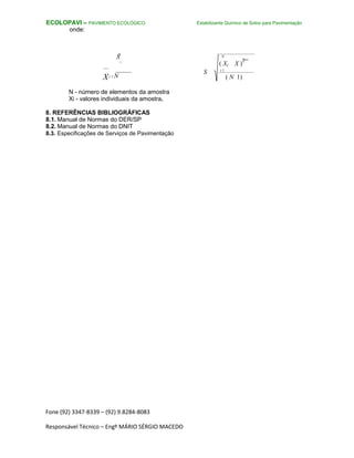 Fone (92) 3347-8339 – (92) 9.8284-8083
Responsável Técnico – Engº MÁRIO SÉRGIO MACEDO
ECOLOPAVI – PAVIMENTO ECOLÓGICO
onde:
N
X
i
Xi 1 N
N - número de elementos da amostra
Xi - valores individuais da amostra.
8. REFERÊNCIAS BIBLIOGRÁFICAS
8.1. Manual de Normas do DER/SP
8.2. Manual de Normas do DNIT
8.3. Especificações de Serviços de Pavimentação
Estabilizante Químico de Solos para Pavimentação
N
( Xi X )
2
S i 1
( N 1)
 