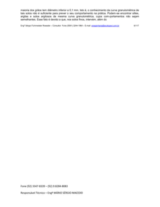 Fone (92) 3347-8339 – (92) 9.8284-8083
Responsável Técnico – Engº MÁRIO SÉRGIO MACEDO
maioria dos grãos tem diâmetro inferior a 0,1 mm. Isto é, o conhecimento da curva granulométrica de
tais solos não é suficiente para prever o seu comportamento na prática. Podem-se encontrar siltes,
argilas e solos argilosos de mesma curva granulométrica, cujos com-portamentos não sejam
semelhantes. Esse fato é devido a que, nos solos finos, intervém, além do
Engº Sérgio Fuhrmeister Roessler – Consultor Fone (5591) 3244-1964 – E-mail enegenharia@ecolopavi.com.br 6/117
 