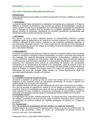 Fone (92) 3347-8339 – (92) 9.8284-8083
Responsável Técnico – Engº MÁRIO SÉRGIO MACEDO
ECOLOPAVI – PAVIMENTO ECOLÓGICO Estabilizante Químico de Solos para Pavimentação
ES-P 04/05 – PREPARO E MELHORIA DO SUB-LEITO
INTRODUÇÃO
Esta especificação de serviço define os critérios de execução do Preparo e Melhoria do Sub-leito
do Pavimento.
1. DESCRIÇÃO
A presente especificação compreende as operações necessárias para a execução do Preparo e
Melhoria do Sub-leito do Pavimento, que consiste nos serviços de terraplenagem, através de
cortes e aterros com até 40 cm de espessura, e a conformação e compactação da camada final.
Visa à obtenção da superfície final do sub-leito em condições adequadas para receber as
demais camadas do pavimento, obedecendo às condições geométricas caracterizadas pelo
alinhamento, perfis e seções transversais do projeto.
2. MATERIAIS
Nos aterros, os solos a serem utilizados deverão ter características uniformes e possuir
qualidades iguais ou superiores às do material do sub-leito existente. Em nenhum caso será
admitida a utilização de solos turfosos, micáceos ou que contenham substâncias orgânicas, ou
que apresentem expansão superior a 1%. Estas exigências não eximirão as firmas empreiteiras
das responsabilidades futuras com relação às condições mínimas de resistência e estabilidade a
que o solo deverá satisfazer.
3. EQUIPAMENTO
O conjunto de equipamentos deverá ser capaz de executar os serviços desta norma nos prazos
fixados no cronograma contratual e deverá compreender, no mínimo: caminhões para transporte
dos materiais, com caçamba basculante; pá-carregadeira; motoniveladora; irrigadeira de no
mínimo 6.000 litros, equipada com moto bomba, capaz de distribuir água sob pressão regulável
e uniformemente; pulvimisturadora rebocável ou auto-propelida; escarificador e grade de discos
equipados com dispositivos para controle da profundidade de trabalho; rolo compactador
compatível com as características do material a ser compactado, capaz de produzir o grau de
compactação e o acabamento especificado; compactador vibratório portátil ou sapos mecânicos;
régua de madeira ou metálica, com arestas vivas e 3,0 metros de comprimento, e pequenas
ferramentas, tais como pás, enxadas, garfos, rastelos, etc. Outros equipamentos, desde que
aprovados pela fiscalização, poderão ser utilizados.
4. EXECUÇÃO
4.1 Condições Físicas da Camada de Apoio
a) Quando a elevação do greide se fizer em aterro com menos de 20 cm de espessura, a
superfície do leito existente deverá ser previamente escarificada, de maneira a garantir uma
perfeita ligação com a camada a ser executada.
b) A camada inferior ao sub-leito que será preparado não pode estar com excesso de umidade.
Se o teor de umidade da superfície for superior a 3% em relação à umidade ótima, a camada
superficial deverá ser escarificada para secar até que as condições de umidade satisfaçam o
limite indicado. Se essa umidade for causada por contribuição do lençol freático, deverá ser
executada uma drenagem profunda antes da realização do Preparo e Melhoria do Sub-leito.
4.2 Condições Gerais
A terraplenagem do sub-leito, limitada lateralmente, na maioria das vezes, pelas faces contínuas
das sarjetas, consistirá em serviços de corte, carga, transporte, descarga e aterro, assim como
da substituição de materiais instáveis por materiais apropriados, de acordo com o projeto do
pavimento.
4.3. Compactação
4.3.1. Os serviços de compactação deverão obedecer às seguintes operações:
a) Determinação da massa específica aparente seca máxima e do teor de umidade ótimo do
material a ser compactado, obtido em ensaio de compactação na energia normal, de
 