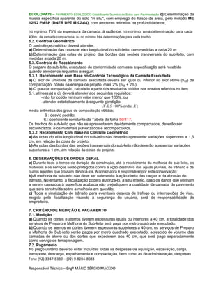 Fone (92) 3347-8339 – (92) 9.8284-8083
Responsável Técnico – Engº MÁRIO SÉRGIO MACEDO
ECOLOPAVI – PAVIMENTO ECOLÓGICO Estabilizante Químico de Solos para Pavimentação c) Determinação da
massa específica aparente do solo "in situ", com emprego do frasco de areia, pelo método ME
12/92 PMSP (DNER DPT M 92-64), com amostras retiradas na profundidade de,
no mínimo, 75% da espessura da camada, à razão de, no mínimo, uma determinação para cada
400m
²
de camada compactada, ou no mínimo três determinações para cada trecho.
5.2. Controle Geométrico
O controle geométrico deverá atender:
a) Determinação das cotas de eixo longitudinal do sub-leito, com medidas a cada 20 m;
b) Determinação das cotas de projeto das bordas das seções transversais do sub-leito, com
medidas a cada 20 m.
5.3. Controle de Recebimento
O preparo do sub-leito, executado de conformidade com esta especificação será recebido
quando atender os requisitos a seguir:
5.3.1. Recebimento com Base no Controle Tecnológico da Camada Executada
a) O teor de umidade da camada executada deverá ser igual ou inferior ao teor ótimo (hót) de
compactação, obtido na energia de projeto, mais 2% (hót + 2%);
b) O grau de compactação, calculado a partir dos resultados obtidos nos ensaios referidos no item
5.1. alíneas a) e c), deverá atender aos seguintes requisitos:
- não for obtido nenhum valor menor que 100%, ou
- atender estatisticamente à seguinte condição:
X K S 100% onde: X :
média aritmética dos graus de compactação obtidos;
S : desvio padrão;
K : coeficiente constante da Tabela da folha 59/117.
Os trechos do sub-leito que não se apresentarem devidamente compactados, deverão ser
escarificados, e os materiais pulverizados e recompactados.
5.3.2. Recebimento Com Base no Controle Geométrico
a) As cotas do eixo longitudinal do sub-leito não deverão apresentar variações superiores a 1,5
cm, em relação às cotas de projeto;
b) As cotas das bordas das seções transversais do sub-leito não deverão apresentar variações
superiores a 1 cm, em relação às cotas de projeto.
6. OBSERVAÇÕES DE ORDEM GERAL
a) Durante todo o tempo de duração da construção, até o recebimento da melhoria do sub-leito, os
materiais e os serviços serão protegidos contra a ação destrutiva das águas pluviais, do trânsito e de
outros agentes que possam danificá-los. A construtora é responsável por esta conservação;
b) A melhoria do sub-leito não deve ser submetida à ação direta das cargas e da abrasão do
trânsito. No entanto, a fiscalização poderá autorizá-lo, a seu critério, caso os danos que venham
a serem causados à superfície acabada não prejudiquem a qualidade da camada do pavimento
que será construída sobre a melhoria em questão;
c) Toda a sinalização de trânsito para eventuais desvios de tráfego ou interrupções de vias,
exigida pela fiscalização visando à segurança do usuário, será de responsabilidade da
empreiteira.
7. CRITÉRIO DE MEDIÇÃO E PAGAMENTO
7.1. Medição
a) Quando os cortes e aterros tiverem espessuras iguais ou inferiores a 40 cm, a totalidade dos
serviços de Preparo e Melhoria do Sub-leito será paga por metro quadrado executado.
b) Quando os aterros ou cortes tiverem espessuras superiores a 40 cm, os serviços de Preparo
e Melhoria do Sub-leito serão pagos por metro quadrado executado, acrescido do volume das
camadas de aterro ou dos cortes que excederem aos 40 cm, que será pago separadamente
como serviço de terraplenagem.
7.2. Pagamento
No preço unitário deverão estar incluídas todas as despesas de aquisição, escavação, carga,
transporte, descarga, espalhamento e compactação, bem como as de administração, despesas
 