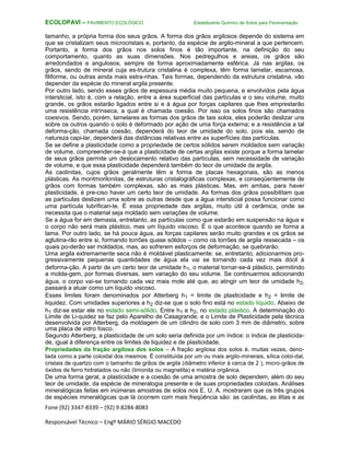 Fone (92) 3347-8339 – (92) 9.8284-8083
Responsável Técnico – Engº MÁRIO SÉRGIO MACEDO
ECOLOPAVI – PAVIMENTO ECOLÓGICO Estabilizante Químico de Solos para Pavimentação
tamanho, a própria forma dos seus grãos. A forma dos grãos argilosos depende do sistema em
que se cristalizam seus microcristais e, portanto, da espécie de argilo-mineral a que pertencem.
Portanto, a forma dos grãos nos solos finos é tão importante, na definição do seu
comportamento, quanto as suas dimensões. Nos pedregulhos e areias, os grãos são
arredondados e angulosos, sempre de forma aproximadamente esférica. Já nas argilas, os
grãos, sendo de mineral cuja es-trutura cristalina é complexa, têm forma lamelar, escamosa,
filiforme, ou outras ainda mais estra-nhas. Tais formas, dependendo da estrutura cristalina, vão
depender da espécie do mineral argila presente.
Por outro lado, sendo esses grãos de espessura média muito pequena, e envolvidos pela água
intersticial, isto é, com a relação, entre a área superficial das partículas e o seu volume, muito
grande, os grãos estarão ligados entre si e à água por forças capilares que lhes emprestarão
uma resistência intrínseca, a qual é chamada coesão. Por isso os solos finos são chamados
coesivos. Sendo, porém, lamelares as formas dos grãos de tais solos, eles poderão deslizar uns
sobre os outros quando o solo é deformado por ação de uma força externa; e a resistência a tal
deforma-ção, chamada coesão, dependerá do teor de umidade do solo, pois ela, sendo de
natureza capi-lar, dependerá das distâncias relativas entre as superfícies das partículas.
Se se define a plasticidade como a propriedade de certos sólidos serem moldados sem variação
de volume, compreender-se-á que a plasticidade de certas argilas existe porque a forma lamelar
de seus grãos permite um deslocamento relativo das partículas, sem necessidade de variação
de volume, e que essa plasticidade dependerá também do teor de umidade da argila.
As caolinitas, cujos grãos geralmente têm a forma de placas hexagonais, são as menos
plásticas. As montmorilonitas, de estruturas cristalográficas complexas, e conseqüentemente de
grãos com formas também complexas, são as mais plásticas. Mas, em ambas, para haver
plasticidade, é pre-ciso haver um certo teor de umidade. As formas dos grãos possibilitam que
as partículas deslizem uma sobre as outras desde que a água intersticial possa funcionar como
uma partícula lubrifican-te. É essa propriedade das argilas, muito útil à cerâmica, onde se
necessita que o material seja moldado sem variações de volume.
Se a água for em demasia, entretanto, as partículas como que estarão em suspensão na água e
o corpo não será mais plástico, mas um líquido viscoso. É o que acontece quando se forma a
lama. Por outro lado, se há pouca água, as forças capilares serão muito grandes e os grãos se
aglutina-rão entre si, formando torrões quase sólidos – como os torrões de argila ressecada – os
quais po-derão ser moldados, mas, ao sofrerem esforços de deformação, se quebrarão.
Uma argila extremamente seca não é moldável plasticamente: se, entretanto, adicionarmos pro-
gressivamente pequenas quantidades de água ela vai se tornando cada vez mais dócil à
deforma-ção. A partir de um certo teor de umidade h1, o material tornar-se-á plástico, permitindo
a molda-gem, por formas diversas, sem variação do seu volume. Se continuarmos adicionando
água, o corpo vai-se tornando cada vez mais mole até que, ao atingir um teor de umidade h2,
passará a atuar como um líquido viscoso.
Esses limites foram denominados por Atterberg h1 = limite de plasticidade e h2 = limite de
liquidez. Com umidades superiores a h2 diz-se que o solo fino está no estado líquido. Abaixo de
h1 diz-se estar ele no estado semi-sólido. Entre h1 e h2, no estado plástico. A determinação do
Limite de Li-quidez se faz pelo Aparelho de Casagrande, e o Limite de Plasticidade pela técnica
desenvolvida por Atterberg, da moldagem de um cilindro de solo com 3 mm de diâmetro, sobre
uma placa de vidro fosco.
Segundo Atterberg, a plasticidade de um solo seria definida por um índice: o índice de plasticida-
de, igual à diferença entre os limites de liquidez e de plasticidade.
Propriedades da fração argilosa dos solos – A fração argilosa dos solos é, muitas vezes, deno-
tada como a parte coloidal dos mesmos. É constituída por um ou mais argilo-minerais, sílica coloi-dal,
cristais de quartzo com o tamanho de grãos de argila (diâmetro inferior à cerca de 2 ), micro-grãos de
óxidos de ferro hidratados ou não (limonita ou magnetita) e matéria orgânica.
De uma forma geral, a plasticidade e a coesão de uma amostra de solo dependem, além do seu
teor de umidade, da espécie de mineralogia presente e de suas propriedades coloidais. Análises
mineralógicas feitas em inúmeras amostras de solos nos E. U. A. mostraram que os três grupos
de espécies mineralógicas que lá ocorrem com mais freqüência são: as caolinitas, as ilitas e as
 