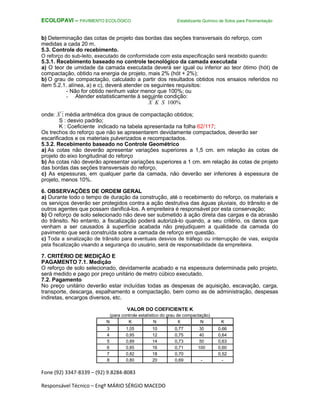 Fone (92) 3347-8339 – (92) 9.8284-8083
Responsável Técnico – Engº MÁRIO SÉRGIO MACEDO
ECOLOPAVI – PAVIMENTO ECOLÓGICO Estabilizante Químico de Solos para Pavimentação
b) Determinação das cotas de projeto das bordas das seções transversais do reforço, com
medidas a cada 20 m.
5.3. Controle do recebimento.
O reforço do sub-leito, executado de conformidade com esta especificação será recebido quando:
5.3.1. Recebimento baseado no controle tecnológico da camada executada
a) O teor de umidade da camada executada deverá ser igual ou inferior ao teor ótimo (hót) de
compactação, obtido na energia de projeto, mais 2% (hót + 2%);
b) O grau de compactação, calculado a partir dos resultados obtidos nos ensaios referidos no
item 5.2.1. alínea, a) e c), deverá atender os seguintes requisitos:
- Não for obtido nenhum valor menor que 100%; ou
- Atender estatisticamente à seguinte condição:
X K S 100%
onde: X : média aritmética dos graus de compactação obtidos;
S : desvio padrão;
K : Coeficiente indicado na tabela apresentada na folha 62/117;
Os trechos do reforço que não se apresentarem devidamente compactados, deverão ser
escarificados e os materiais pulverizados e recompactados.
5.3.2. Recebimento baseado no Controle Geométrico
a) As cotas não deverão apresentar variações superiores a 1,5 cm. em relação às cotas de
projeto do eixo longitudinal do reforço
b) As cotas não deverão apresentar variações superiores a 1 cm. em relação às cotas de projeto
das bordas das seções transversais do reforço,
c) As espessuras, em qualquer parte da camada, não deverão ser inferiores à espessura de
projeto, menos 10%.
6. OBSERVAÇÕES DE ORDEM GERAL
a) Durante todo o tempo de duração da construção, até o recebimento do reforço, os materiais e
os serviços deverão ser protegidos contra a ação destrutiva das águas pluviais, do trânsito e de
outros agentes que possam danificá-los. A empreiteira é responsável por esta conservação;
b) O reforço de solo selecionado não deve ser submetido à ação direta das cargas e da abrasão
do trânsito. No entanto, a fiscalização poderá autorizá-lo quando, a seu critério, os danos que
venham a ser causados à superfície acabada não prejudiquem a qualidade da camada do
pavimento que será construída sobre a camada de reforço em questão.
c) Toda a sinalização de trânsito para eventuais desvios de tráfego ou interrupção de vias, exigida
pela fiscalização visando a segurança do usuário, será de responsabilidade da empreiteira.
7. CRITÉRIO DE MEDIÇÃO E
PAGAMENTO 7.1. Medição
O reforço de solo selecionado, devidamente acabado e na espessura determinada pelo projeto,
será medido e pago por preço unitário de metro cúbico executado.
7.2. Pagamento
No preço unitário deverão estar incluídas todas as despesas de aquisição, escavação, carga,
transporte, descarga, espalhamento e compactação, bem como as de administração, despesas
indiretas, encargos diversos, etc.
VALOR DO COEFICIENTE K
(para controle estatístico do grau de compactação)
N K N K N K
3 1,05 10 0,77 30 0,66
4 0,95 12 0,75 40 0,64
5 0,89 14 0,73 50 0,63
6 0,85 16 0,71 100 0,60
7 0,82 18 0,70 0,52
8 0,80 20 0,69 - -
 