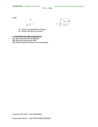 Fone (92) 3347-8339 – (92) 9.8284-8083
Responsável Técnico – Engº MÁRIO SÉRGIO MACEDO
ECOLOPAVI – PAVIMENTO ECOLÓGICO Estabilizante Químico de Solos para Pavimentação
X K S 100%
onde:
N
X
i
Xi 1 N
N - número de elementos da amostra;
Xi - valores individuais da amostra;
8. REFERÊNCIAS BIBLIOGRÁFICAS
8.1. Manual de Normas do DER/SP
8.2. Manual de Normas de DNIT
8.3. Especificações de Serviços de Pavimentação
N
( Xi X )
2
S i 1
( N 1)
 