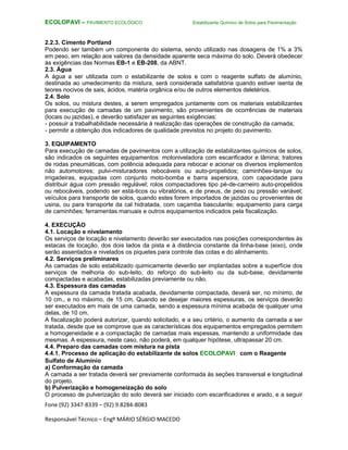 Fone (92) 3347-8339 – (92) 9.8284-8083
Responsável Técnico – Engº MÁRIO SÉRGIO MACEDO
ECOLOPAVI – PAVIMENTO ECOLÓGICO Estabilizante Químico de Solos para Pavimentação
2.2.3. Cimento Portland
Podendo ser também um componente do sistema, sendo utilizado nas dosagens de 1% a 3%
em peso, em relação aos valores da densidade aparente seca máxima do solo. Deverá obedecer
às exigências das Normas EB-1 e EB-208, da ABNT.
2.3. Água
A água a ser utilizada com o estabilizante de solos e com o reagente sulfato de alumínio,
destinada ao umedecimento da mistura, será considerada satisfatória quando estiver isenta de
teores nocivos de sais, ácidos, matéria orgânica e/ou de outros elementos deletérios.
2.4. Solo
Os solos, ou mistura destes, a serem empregados juntamente com os materiais estabilizantes
para execução de camadas de um pavimento, são provenientes de ocorrências de materiais
(locais ou jazidas), e deverão satisfazer as seguintes exigências:
- possuir a trabalhabilidade necessária à realização das operações de construção da camada;
- permitir a obtenção dos indicadores de qualidade previstos no projeto do pavimento.
3. EQUIPAMENTO
Para execução de camadas de pavimentos com a utilização de estabilizantes químicos de solos,
são indicados os seguintes equipamentos: motoniveladora com escarificador e lâmina; tratores
de rodas pneumáticas, com potência adequada para rebocar e acionar os diversos implementos
não automotores; pulvi-misturadores rebocáveis ou auto-propelidos; caminhões-tanque ou
irrigadeiras, equipadas com conjunto moto-bomba e barra aspersora, com capacidade para
distribuir água com pressão regulável; rolos compactadores tipo pé-de-carneiro auto-propelidos
ou rebocáveis, podendo ser está-ticos ou vibratórios, e de pneus, de peso ou pressão variável;
veículos para transporte de solos, quando estes forem importados de jazidas ou provenientes de
usina, ou para transporte da cal hidratada, com caçamba basculante; equipamento para carga
de caminhões; ferramentas manuais e outros equipamentos indicados pela fiscalização.
4. EXECUÇÃO
4.1. Locação e nivelamento
Os serviços de locação e nivelamento deverão ser executados nas posições correspondentes às
estacas de locação, dos dois lados da pista e à distância constante da linha-base (eixo), onde
serão assentados e nivelados os piquetes para controle das cotas e do alinhamento.
4.2. Serviços preliminares
As camadas de solo estabilizado quimicamente deverão ser implantadas sobre a superfície dos
serviços de melhoria do sub-leito, do reforço do sub-leito ou da sub-base, devidamente
compactadas e acabadas, estabilizadas previamente ou não.
4.3. Espessura das camadas
A espessura da camada tratada acabada, devidamente compactada, deverá ser, no mínimo, de
10 cm., e no máximo, de 15 cm. Quando se desejar maiores espessuras, os serviços deverão
ser executados em mais de uma camada, sendo a espessura mínima acabada de qualquer uma
delas, de 10 cm.
A fiscalização poderá autorizar, quando solicitado, e a seu critério, o aumento da camada a ser
tratada, desde que se comprove que as características dos equipamentos empregados permitem
a homogeneidade e a compactação de camadas mais espessas, mantendo a uniformidade das
mesmas. A espessura, neste caso, não poderá, em qualquer hipótese, ultrapassar 20 cm.
4.4. Preparo das camadas com mistura na pista
4.4.1. Processo de aplicação do estabilizante de solos ECOLOPAVI com o Reagente
Sulfato de Alumínio
a) Conformação da camada
A camada a ser tratada deverá ser previamente conformada às seções transversal e longitudinal
do projeto.
b) Pulverização e homogeneização do solo
O processo de pulverização do solo deverá ser iniciado com escarificadores e arado, e a seguir
 