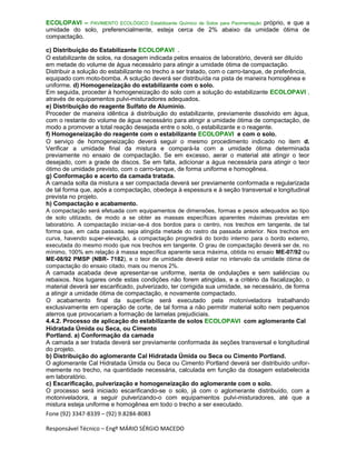 Fone (92) 3347-8339 – (92) 9.8284-8083
Responsável Técnico – Engº MÁRIO SÉRGIO MACEDO
ECOLOPAVI – PAVIMENTO ECOLÓGICO Estabilizante Químico de Solos para Pavimentação próprio, e que a
umidade do solo, preferencialmente, esteja cerca de 2% abaixo da umidade ótima de
compactação.
c) Distribuição do Estabilizante ECOLOPAVI .
O estabilizante de solos, na dosagem indicada pelos ensaios de laboratório, deverá ser diluído
em metade do volume de água necessário para atingir a umidade ótima de compactação.
Distribuir a solução do estabilizante no trecho a ser tratado, com o carro-tanque, de preferência,
equipado com moto-bomba. A solução deverá ser distribuída na pista de maneira homogênea e
uniforme. d) Homogeneização do estabilizante com o solo.
Em seguida, proceder à homogeneização do solo com a solução do estabilizante ECOLOPAVI ,
através de equipamentos pulvi-misturadores adequados.
e) Distribuição do reagente Sulfato de Alumínio.
Proceder de maneira idêntica à distribuição do estabilizante, previamente dissolvido em água,
com o restante do volume de água necessário para atingir a umidade ótima de compactação, de
modo a promover a total reação desejada entre o solo, o estabilizante e o reagente.
f) Homogeneização do reagente com o estabilizante ECOLOPAVI e com o solo.
O serviço de homogeneização deverá seguir o mesmo procedimento indicado no item d.
Verificar a umidade final da mistura e compará-la com a umidade ótima determinada
previamente no ensaio de compactação. Se em excesso, aerar o material até atingir o teor
desejado, com a grade de discos. Se em falta, adicionar a água necessária para atingir o teor
ótimo de umidade previsto, com o carro-tanque, de forma uniforme e homogênea.
g) Conformação e acerto da camada tratada.
A camada solta da mistura a ser compactada deverá ser previamente conformada e regularizada
de tal forma que, após a compactação, obedeça à espessura e à seção transversal e longitudinal
prevista no projeto.
h) Compactação e acabamento.
A compactação será efetuada com equipamentos de dimensões, formas e pesos adequados ao tipo
de solo utilizado, de modo a se obter as massas específicas aparentes máximas previstas em
laboratório. A compactação iniciar-se-á dos bordos para o centro, nos trechos em tangente, de tal
forma que, em cada passada, seja atingida metade do rastro da passada anterior. Nos trechos em
curva, havendo super-elevação, a compactação progredirá do bordo interno para o bordo externo,
executada do mesmo modo que nos trechos em tangente. O grau de compactação deverá ser de, no
mínimo, 100% em relação à massa específica aparente seca máxima, obtida no ensaio ME-07/92 ou
ME-08/92 PMSP (NBR- 7182), e o teor de umidade deverá estar no intervalo da umidade ótima de
compactação do ensaio citado, mais ou menos 2%.
A camada acabada deve apresentar-se uniforme, isenta de ondulações e sem saliências ou
rebaixos. Nos lugares onde estas condições não forem atingidas, e a critério da fiscalização, o
material deverá ser escarificado, pulverizado, ter corrigida sua umidade, se necessário, de forma
a atingir a umidade ótima de compactação, e novamente compactado.
O acabamento final da superfície será executado pela motoniveladora trabalhando
exclusivamente em operação de corte, de tal forma a não permitir material solto nem pequenos
aterros que provocariam a formação de lamelas prejudiciais.
4.4.2. Processo de aplicação do estabilizante de solos ECOLOPAVI com aglomerante Cal
Hidratada Úmida ou Seca, ou Cimento
Portland. a) Conformação da camada
A camada a ser tratada deverá ser previamente conformada às seções transversal e longitudinal
do projeto.
b) Distribuição do aglomerante Cal Hidratada Úmida ou Seca ou Cimento Portland.
O aglomerante Cal Hidratada Úmida ou Seca ou Cimento Portland deverá ser distribuído unifor-
memente no trecho, na quantidade necessária, calculada em função da dosagem estabelecida
em laboratório.
c) Escarificação, pulverização e homogeneização do aglomerante com o solo.
O processo será iniciado escarificando-se o solo, já com o aglomerante distribuído, com a
motoniveladora, a seguir pulverizando-o com equipamentos pulvi-misturadores, até que a
mistura esteja uniforme e homogênea em todo o trecho a ser executado.
 