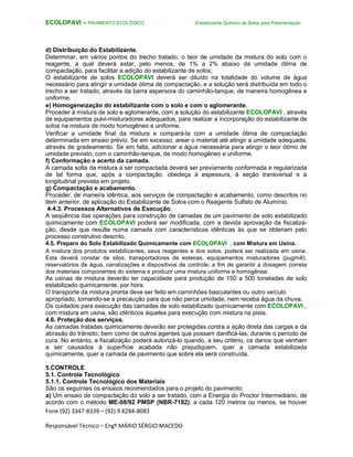 Fone (92) 3347-8339 – (92) 9.8284-8083
Responsável Técnico – Engº MÁRIO SÉRGIO MACEDO
ECOLOPAVI – PAVIMENTO ECOLÓGICO Estabilizante Químico de Solos para Pavimentação
d) Distribuição do Estabilizante.
Determinar, em vários pontos do trecho tratado, o teor de umidade da mistura do solo com o
reagente, a qual deverá estar, pelo menos, de 1% a 2% abaixo da umidade ótima de
compactação, para facilitar a adição do estabilizante de solos;
O estabilizante de solos ECOLOPAVI deverá ser diluído na totalidade do volume de água
necessário para atingir a umidade ótima de compactação, e a solução será distribuída em todo o
trecho a ser tratado, através da barra aspersora do caminhão-tanque, de maneira homogênea e
uniforme.
e) Homogeneização do estabilizante com o solo e com o aglomerante.
Proceder à mistura de solo e aglomerante, com a solução do estabilizante ECOLOPAVI , através
de equipamentos pulvi-misturadores adequados, para realizar a incorporação do estabilizante de
solos na mistura de modo homogêneo e uniforme.
Verificar a umidade final da mistura e compará-la com a umidade ótima de compactação
determinada em ensaio prévio. Se em excesso, arear o material até atingir a umidade adequada,
através de gradeamento. Se em falta, adicionar a água necessária para atingir o teor ótimo de
umidade previsto, com o caminhão-tanque, de modo homogêneo e uniforme.
f) Conformação e acerto da camada.
A camada solta da mistura a ser compactada deverá ser previamente conformada e regularizada
de tal forma que, após a compactação, obedeça à espessura, à seção transversal e à
longitudinal prevista em projeto.
g) Compactação e acabamento.
Proceder, de maneira idêntica, aos serviços de compactação e acabamento, como descritos no
item anterior, de aplicação do Estabilizante de Solos com o Reagente Sulfato de Alumínio.
4.4.3. Processos Alternativos de Execução.
A seqüência das operações para construção de camadas de um pavimento de solo estabilizado
quimicamente com ECOLOPAVI poderá ser modificada, com a devida aprovação da fiscaliza-
ção, desde que resulte numa camada com características idênticas às que se obteriam pelo
processo construtivo descrito.
4.5. Preparo do Solo Estabilizado Quimicamente com ECOLOPAVI , com Mistura em Usina.
A mistura dos produtos estabilizantes, seus reagentes e dos solos, poderá ser realizada em usina.
Esta deverá constar de silos, transportadores de esteiras, equipamentos misturadores (pugmill),
reservatórios de água, canalizações e dispositivos de controle, a fim de garantir a dosagem correta
dos materiais componentes do sistema e produzir uma mistura uniforme e homogênea.
As usinas de mistura deverão ter capacidade para produção de 150 a 500 toneladas de solo
estabilizado quimicamente, por hora.
O transporte da mistura pronta deve ser feito em caminhões basculantes ou outro veículo
apropriado, tomando-se a precaução para que não perca umidade, nem receba água da chuva.
Os cuidados para execução das camadas de solo estabilizado quimicamente com ECOLOPAVI ,
com mistura em usina, são idênticos àqueles para execução com mistura na pista.
4.6. Proteção dos serviços.
As camadas tratadas quimicamente deverão ser protegidas contra a ação direta das cargas e da
abrasão do trânsito, bem como de outros agentes que possam danificá-las, durante o período de
cura. No entanto, a fiscalização poderá autorizá-lo quando, a seu critério, os danos que venham
a ser causados á superfície acabada não prejudiquem, quer a camada estabilizada
quimicamente, quer a camada de pavimento que sobre ela será construída.
5.CONTROLE
5.1. Controle Tecnológico
5.1.1. Controle Tecnológico dos Materiais
São os seguintes os ensaios recomendados para o projeto do pavimento:
a) Um ensaio de compactação do solo a ser tratado, com a Energia do Proctor Intermediário, de
acordo com o método ME-08/92 PMSP (NBR-7182), a cada 120 metros ou menos, se houver
 