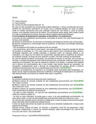 Fone (92) 3347-8339 – (92) 9.8284-8083
Responsável Técnico – Engº MÁRIO SÉRGIO MACEDO
ECOLOPAVI – PAVIMENTO ECOLÓGICO Estabilizante Químico de Solos para Pavimentação
N
S
( Xi X )
2
N i 1
( N 1)
Sendo:
__
X = média aritmética;
S = desvio padrão;
N= número de determinações feitas (N 9).
No caso da não aceitação dos serviços pela análise estatística, o trecho considerado será sub-
dividido em sub-trechos, fazendo-se um ensaio com o material coletado em cada um deles.
Cada um destes sub-trechos terá uma extensão máxima de 100 metros e, para os demais
ensaios, uma extensão máxima de 50 metros. Os sub-trechos serão dados como aceitos, tendo
em vista os resultados dos ensaios, face aos valores exigidos pelas especificações.
5.2.2.Condições de Recebimento baseadas na Geometria e no Acabamento
A camada de solo estabilizado quimicamente, executada de acordo com esta Especificação de
Serviço, será recebida:
a) Quanto ao alinhamento, se não forem encontradas semi-larguras menores que as de projeto;
b) Quanto à espessura e conformação final da superfície, se não forem encontradas diferenças
maiores do que:
-10% da espessura de projeto em qualquer ponto da camada;
- dois centímetros, para mais ou para menos, nas cotas de projeto, enquanto camada de reforço
de sub-leito ou sub-base, ou 1 cm. para mais ou para menos, como camada de base, sendo a
verificação realizada com cordéis esticados e apoiados sobre os piquetes laterais e, se
necessário, com régua de 3,0 metros de comprimento, apoiada sobre a superfície da camada,
em qualquer posição, ao longo da qual, segundo o projeto, não haja mudança de declividade.
No caso de espessura inferior à de projeto, nas camadas de reforço do sub-leito, de sub-base ou
de base, a camada sobrejacente será redimensionada para compensar a falta de espessura, às
expensas do empreiteiro. No caso de espessura superior à de projeto, a camada será raspada
com a lâmina da motoniveladora até a cota correta. Este serviço deverá ser executado, se
necessário, imediatamente após o término da compactação da camada, devido à extrema
resistência adquirida pelo solo com a estabilização química com o ECOLOPAVI .
c) Quanto ao acabamento da superfície, as condições serão apreciadas pela fiscalização, em
bases visuais. Especial atenção deverá ser conferida à verificação do desempeno da superfície.
Não será permitida a ocorrência de material solto sobre a superfície.
6. MEDIÇÃO
Os serviços recebidos da forma descrita serão medidos em:
a) Metros cúbicos de camada acabada de solo estabilizado quimicamente com ECOLOPAVI
com mistura na pista;
b) Metros cúbicos de camada acabada de solo estabilizado quimicamente com ECOLOPAVI
com mistura em usina;
c) Metros cúbicos de camada acabada de solo estabilizado quimicamente com ECOLOPAVI ,
vezes quilômetros de distância de transporte:
- do solo ou solos utilizados, no caso de solo estabilizado quimicamente com ECOLOPAVI ,
obtido por mistura na pista, ou:
- do solo ou solos utilizados, da jazida para a usina, e de solo estabilizado quimicamente, da
usina para a pista, no caso de solo estabilizado quimicamente obtido por mistura em usina.
Os volumes das camadas serão calculados multiplicando a área da seção transversal de projeto
pelas extensões determinadas pelo estaqueamento.
A área da seção transversal de projeto da camada será calculada multiplicando a largura pela
espessura de projeto.
Quando houver mistura de solos, os volumes a considerar, para fins de pagamento, serão
calculados multiplicando o volume da camada acabada, pelas porcentagens em volume dos
 