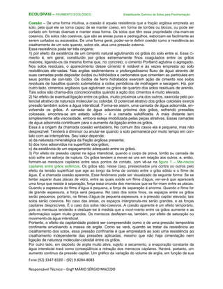 Fone (92) 3347-8339 – (92) 9.8284-8083
Responsável Técnico – Engº MÁRIO SÉRGIO MACEDO
ECOLOPAVI – PAVIMENTO ECOLÓGICO Estabilizante Químico de Solos para Pavimentação
Coesão – De uma forma intuitiva, a coesão é aquela resistência que a fração argilosa empresta ao
solo, pela qual ele se torna capaz de se manter coeso, em forma de torrões ou blocos, ou pode ser
cortado em formas diversas e manter essa forma. Os solos que têm essa propriedade cha-mam-se
coesivos. Os solos não coesivos, que são as areias puras e pedregulhos, esboroam-se facilmente ao
serem cortados ou escavados. De uma forma geral, poder-se-ia definir coesão como a resistência ao
cisalhamento de um solo quando, sobre ele, atua uma pressão externa.
Essa resistência pode ter três origens:
1) por efeito da existência de um cimento natural aglutinando os grãos do solo entre si. Esse ci-
mento é, em geral, constituído por grãos extremamente finos coagulados entre os grãos
maiores, ligando-os da mesma forma que, no concreto, o cimento Portland aglutina o agregado.
Nos solos residuais, o aparecimento desse cimento é notável e às vezes empresta ao solo
resistências ele-vadas. Nas argilas sedimentares o prolongadíssimo fluxo de água através de
suas camadas pode depositar óxidos ou hidróxidos e carbonatos que cimentam as partículas em
seus pontos de con-tato. Os óxidos de ferro hidratados exercem ação de cimento nos solos
residuais de basaltos quando submetidos a ciclos periódicos de molhagem e secagem. Há, por
outro lado, cimentos argilosos que aglutinam os grãos de quartzo dos solos residuais de arenito.
Tais solos são chama-dos concrecionados quando a ação dos cimentos é muito elevada.
2) No efeito de eventual ligação entre os grãos, muito próximos uns dos outros, exercida pelo po-
tencial atrativo de natureza molecular ou coloidal. O potencial atrativo dos grãos coloidais exerce
pressão também sobre a água intersticial. Forma-se assim, uma camada de água adsorvida, en-
volvendo os grãos. A camada de água adsorvida próxima dos grãos, sofrendo pressões
colossais, encontra-se em estado sólido – é a camada solidificada. A mais distante tem
simplesmente alta viscosidade, embora esteja imobilizada pelas peças atrativas. Essas camadas
de água adsorvida contribuem para o aumento da ligação entre os grãos.
Essa á a origem da chamada coesão verdadeira. No comum dos casos ela é pequena, mas não
desprezível. Tenderá a diminuir ou anular-se quando o solo permanece por muito tempo em con-
tato com as intempéries. Seu valor depende:
a) da natureza mineralógica da fração argilosa presente;
b) dos íons adsorvidos na superfície dos grãos;
c) da existência de um espaçamento adequado entre os grãos.
3) Por efeito da pressão capilar na água intersticial, quando o corpo de prova, torrão ou camada de
solo sofre um esforço de ruptura. Os grãos tendem a mover-se uns em relação aos outros, e, então,
formam-se meniscos capilares entre seus pontos de contato, com vê-se na figura 1 – Me-niscos
capilares entre grãos esféricos. Os grãos são, nesse caso, pressionados uns contra os outros pelo
efeito da tensão superficial que age ao longo da linha de contato entre o grão sólido e o filme de
água. É a chamada coesão aparente. Esse fenômeno pode ser visualizado da seguinte forma: Se se
tentar separar duas placas de vidro, entre as quais existe um filme d’água, ver-se-á que aparecerá
uma força que resiste à separação, força essa oriunda dos meniscos que se for-mam entre as placas.
Quando a espessura do filme d’água é pequena, a força de separação é enorme. Quando o filme for
de grande espessura, a força será pequena. No caso dos solos finos, os espaços entre os grãos
serão pequenos, portanto, os filmes d’água de pequena espessura, e a pressão capilar elevada; tais
solos serão coesivos. No caso das areias, os espaços intergranula-res serão grandes, e as forças
capilares desprezíveis. É o caso dos solos não-coesivos. A coesão aparente é um efeito temporário,
pois os meniscos tenderão a desfazer-se à medida que o movi-mento entre os grãos aumente e as
deformações sejam muito grandes. Os meniscos desfazem-se, também, por efeito de saturação ou
movimento da água intersticial.
Portanto, o efeito da capilaridade poderá ser compreendido como o de uma pressão temporária
confinante envolvendo a massa de argila. Como se verá, quando se tratar da resistência ao
cisalhamento dos solos, essa pressão confinante é que emprestará ao solo uma resistência ao
cisalhamento independente das pressões aplicadas, mesmo que não haja cimentação nem
ligação de natureza molecular-coloidal entre os grãos.
Por outro lado, em depósito de argila muito ativa, sujeito a secamento, a evaporação constante da
água intersticial trará como conseqüência a retração dos meniscos capilares. Haverá, portanto, um
aumento contínuo da pressão capilar. Um gráfico da variação do volume de argila, em função da sua
 