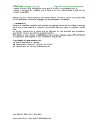 Fone (92) 3347-8339 – (92) 9.8284-8083
Responsável Técnico – Engº MÁRIO SÉRGIO MACEDO
ECOLOPAVI – PAVIMENTO ECOLÓGICO Estabilizante Químico de Solos para Pavimentação
- quando o transporte for realizado dentro da faixa de domínio, pelo estaqueamento, e;
- quando o transporte for realizado fora da faixa de domínio, pelas leituras do odômetro do
veículo transportador.
Não será cobrado pelo empreiteiro o fornecimento de solo extraído de jazidas localizadas dentro
da faixa de domínio e indicadas no projeto, ou em instruções da fiscalização.
7. PAGAMENTO
Os serviços recebidos e medidos na forma descrita serão pagos aos preços unitários contratuais
respectivos, e esse pagamento constituirá remuneração única para todos os materiais, mão-de-
obra,
leis sociais, equipamentos e outros recursos utilizados em sua execução pelo empreiteiro,
abrangendo, inclusive, benefícios e despesas indiretas.
O transporte de solo e de solo estabilizado quimicamente será pago ao preço unitário contratual,
correspondente a "Transporte de Solo para Reforço de Sub-leito".
8. REFERÊNCIAS BIBLIOGRÁFICAS
8.1. Manual de Normas do DER/SP
8.2. Especificação Técnica ET – P00/053, da DERSA
8.3. Especificação dos Serviços de Pavimentação
 