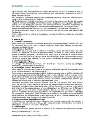 Fone (92) 3347-8339 – (92) 9.8284-8083
Responsável Técnico – Engº MÁRIO SÉRGIO MACEDO
ECOLOPAVI – PAVIMENTO ECOLÓGICO Estabilizante Químico de Solos para Pavimentação
a) Recipientes para armazenamento de material betuminoso. No caso de asfaltos diluídos os
recipientes devem ser equipados com dispositivos para aquecimento e instalados de modo a
evitar a entrada de água;
b) Equipamento de limpeza consistindo em vassouras manuais e mecânicas, e equipamentos
capazes de produzir jatos de ar e de água;
c) Distribuidores de material betuminoso, com sistema de aquecimento, bomba de pressão
regulável, barra de distribuição com circulação plena e dispositivos para regulagem horizontal e
vertical, bicos de distribuição calibrados para aspersão em leque, tacômetro, manômetros de
fácil leitura, mangueira de operação manual para aspersão em lugares inacessíveis à barra;
d) Pequenas ferramentas e utensílios tais como regadores tipo "bico de pato", bandejas, etc.
Se o equipamento não satisfizer às condições mínimas para sua utilização, será rejeitado pela
fiscalização.
Outros equipamentos, a critério da fiscalização, poderão ser utilizados, desde que aprovados
pela mesma.
4. EXECUÇÃO
4.1. Serviços Preliminares
Antes de iniciar a distribuição do material betuminoso, o empreiteiro deverá providenciar o que
for necessário para evitar que o material espargido atinja guias, sarjetas, guarda-rodas,
calçadas, guarda-corpos, etc.
4.2. Limpeza de Superfície
A superfície sobre a qual será executada a imprimação deverá ser varrida com vassouras
manuais ou mecânicas, de modo a remover materiais estranhos, tais como torrões de solos,
poeira e materiais orgânicos. Se ainda existir poeira após a varredura, a limpeza deverá
prosseguir com jatos de ar ou de água desde que não existam fendas ou depressões capazes
de recolher e reter a água utilizada. Por esse motivo, a fiscalização deverá ser consultada sobre
o procedimento a adotar.
4.3. Condições Atmosféricas
A aplicação do material betuminoso não deverá ser executada quando as condições
atmosféricas reinantes forem desfavoráveis.
4.4. Regulagem da Barra de Distribuição
Antes de iniciar a distribuição do material betuminoso deverão ser medidas, e comparadas entre
si, as vazões dos bicos da barra de distribuição.
Recomenda-se o emprego de caixas metálicas de base retangular e cerca de 15 cm de altura. O
comprimento das caixas será igual à distância entre os bicos. A largura será de cerca de 30 cm.
Serão utilizadas tantas caixas quanto forem os bicos. A barra será fixada na altura provável de
operação normal. As caixas serão apoiadas no solo e encostadas umas às outras, de modo que
os centros coincidam com as verticais que passam pelos bicos.
O material betuminoso será espargido sobre as caixas até que, na caixa mais cheia, atinja a
altura de cerca de 10 cm. Medem-se as alturas de material betuminoso em todas as caixas.
Calcula-se a média aritmética das alturas das medidas. Substituem-se os bicos responsáveis
pelo enchimento das caixas nas quais forem medidas alturas que difiram de mais de 10%, para
mais ou para menos, da altura média calculada. Repete-se o teste com os novos bicos e
procede-se da forma descrita, até que se obtenha um conjunto de bicos que satisfaça a condição
de uniformidade de aspersão acima estabelecida. A critério do empreiteiro, as caixas poderão
ser subdivididas em compartimentos iguais e estanques, de modo a facilitar a identificação dos
bicos responsáveis pelas desuniformidades de distribuição.
4.5. Aquecimento do Material Betuminoso
A distribuição do material betuminoso não poderá ser iniciada enquanto não for atingida, e
mantida, no material existente no tanque do veículo distribuidor, a temperatura necessária à
obtenção da viscosidade adequada à distribuição.
4.6. Distribuição
O veículo distribuidor deverá percorrer a extensão a ser imprimada em velocidade uniforme,
 