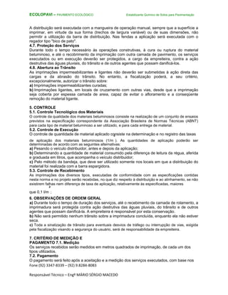 Fone (92) 3347-8339 – (92) 9.8284-8083
Responsável Técnico – Engº MÁRIO SÉRGIO MACEDO
ECOLOPAVI – PAVIMENTO ECOLÓGICO Estabilizante Químico de Solos para Pavimentação
A distribuição será executada com a mangueira de operação manual, sempre que a superfície a
imprimar, em virtude da sua forma (trechos de largura variável) ou de suas dimensões, não
permitir a utilização da barra de distribuição. Nas fendas a aplicação será executada com o
regador tipo "bico de pato".
4.7. Proteção dos Serviços
Durante todo o tempo necessário às operações construtivas, à cura ou ruptura do material
betuminoso, e até o recobrimento da imprimação com outra camada de pavimento, os serviços
executados ou em execução deverão ser protegidos, a cargo da empreiteira, contra a ação
destrutiva das águas pluviais, do trânsito e de outros agentes que possam danificá-los.
4.8. Abertura ao Trânsito
As imprimações impermeabilizantes e ligantes não deverão ser submetidas à ação direta das
cargas e da abrasão do trânsito. No entanto, a fiscalização poderá, a seu critério,
excepcionalmente, autorizar o trânsito sobre:
a) Imprimações impermeabilizantes curadas;
b) Imprimações ligantes, em locais de cruzamento com outras vias, desde que a imprimação
seja coberta por espessa camada de areia, capaz de evitar o afloramento e a conseqüente
remoção do material ligante.
5. CONTROLE
5.1. Controle Tecnológico dos Materiais
O controle da qualidade dos materiais betuminosos consiste na realização de um conjunto de ensaios
previstos na especificação correspondente da Associação Brasileira de Normas Técnicas (ABNT)
para cada tipo de material betuminoso a ser utilizado, e para cada entrega de material.
5.2. Controle de Execução
O controle de quantidade de material aplicado consiste na determinação e no registro das taxas
de aplicação dos materiais betuminosos (1/m
²
). As quantidades de aplicação poderão ser
determinadas de acordo com as seguintes alternativas:
a) Pesando o veículo distribuidor, antes e depois da aplicação;
b) Determinando a quantidade de material consumido pela diferença de leitura da régua, aferida
e graduada em litros, que acompanha o veículo distribuidor;
c) Pelo método da bandeja, que deve ser utilizado somente nos locais em que a distribuição do
material foi realizada com a barra espargidora.
5.3. Controle de Recebimento
As imprimações dos diversos tipos, executadas de conformidade com as especificações contidas
nesta norma e no projeto serão recebidas, no que diz respeito à distribuição e ao alinhamento, se não
existirem falhas nem diferença de taxa de aplicação, relativamente às especificadas, maiores
que 0,1 l/m
²
;
6. OBSERVAÇÕES DE ORDEM GERAL
a) Durante todo o tempo de duração dos serviços, até o recebimento da camada de rolamento, a
imprimadura será protegida contra ação destrutiva das águas pluviais, do trânsito e de outros
agentes que possam danificá-la. A empreiteira é responsável por esta conservação.
b) Não será permitido nenhum trânsito sobre a imprimadura concluída, enquanto ela não estiver
seca.
c) Toda a sinalização de trânsito para eventuais desvios de tráfego ou interrupção de vias, exigida
pela fiscalização visando a segurança do usuário, será de responsabilidade da empreiteira.
7. CRITÉRIO DE MEDIÇÃO E
PAGAMENTO 7.1. Medição
Os serviços recebidos serão medidos em metros quadrados de imprimação, de cada um dos
tipos utilizados.
7.2. Pagamento
O pagamento será feito após a aceitação e a medição dos serviços executados, com base nos
 