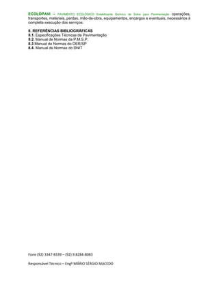 Fone (92) 3347-8339 – (92) 9.8284-8083
Responsável Técnico – Engº MÁRIO SÉRGIO MACEDO
ECOLOPAVI – PAVIMENTO ECOLÓGICO Estabilizante Químico de Solos para Pavimentação operações,
transportes, materiais, perdas, mão-de-obra, equipamentos, encargos e eventuais, necessários à
completa execução dos serviços.
8. REFERÊNCIAS BIBLIOGRÁFICAS
8.1. Especificações Técnicas de Pavimentação
8.2. Manual de Normas da P.M.S.P.
8.3 Manual de Normas do DER/SP
8.4. Manual de Normas do DNIT
 