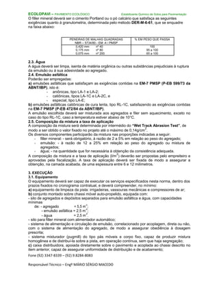 Fone (92) 3347-8339 – (92) 9.8284-8083
Responsável Técnico – Engº MÁRIO SÉRGIO MACEDO
ECOLOPAVI – PAVIMENTO ECOLÓGICO Estabilizante Químico de Solos para Pavimentação
O filler mineral deverá ser o cimento Portland ou o pó calcário que satisfaça as seguintes
exigências quanto à granulometria, determinada pelo método DER-M-6-61, que se enquadre
na faixa abaixo:
PENEIRAS DE MALHAS QUADRADAS % EM PESO QUE PASSA
NBR – 5734/80 - EM -4 / PMSP
0,420 mm nº 40 100
0,175 mm nº 80 95 a 100
0,075 mm nº 200 65 a 100
2.3. Água
A água deverá ser limpa, isenta de matéria orgânica ou outras substâncias prejudiciais à ruptura
da emulsão ou à sua adesividade ao agregado.
2.4. Emulsão asfáltica
Poderão ser empregadas:
a) emulsões asfálticas que satisfaçam as exigências contidas na EM-7 PMSP (P-EB 599/73 da
ABNT/IBP), isto é:
- aniônicas, tipo LA-1 e LA-2;
- catiônicas, tipos LA-1C e LA-2C, e
- especial, tipo LA-E;
b) emulsões asfálticas catiônicas de cura lenta, tipo RL-1C, satisfazendo as exigências contidas
na EM-7 PMSP (P-EB 472/84 da ABNT/IBP).
A emulsão escolhida deverá ser misturada aos agregados e filer sem aquecimento, exceto no
caso do tipo RL-1C, caso a temperatura estiver abaixo de 10°C.
2.5. Composição da mistura a taxa de aplicação
A composição da mistura será determinada por intermédio do “Wet Track Abrasion Test”, de
modo a ser obtido o valor fixado no projeto até o máximo de 0,14g/cm
2
.
Os diversos componentes participarão da mistura nas proporções indicadas a seguir:
- filler mineral: - será obrigatório, à razão de 2 a 5% em relação ao peso do agregado;
- emulsão: - à razão de 12 a 25% em relação ao peso do agregado ou mistura de
agregados;
- água; - na quantidade que for necessária à obtenção da consistência adequada.
A composição da mistura e a taxa de aplicação (l/m
2
) deverão ser propostas pelo empreiteiro e
aprovadas pela fiscalização. A taxa de aplicação deverá ser fixada de modo a assegurar a
obtenção, na camada acabada, de uma espessura entre 6 e 12 milímetros.
3. EXECUÇÃO
3.1. Equipamento
O equipamento deverá ser capaz de executar os serviços especificados nesta norma, dentro dos
prazos fixados no cronograma contratual, e deverá compreender, no mínimo:
a) equipamento de limpeza da pista: irrigadeiras, vassouras mecânicas e compressores de ar;
b) conjunto montado sobre chassi móvel auto-propelido, equipada com:
- silo de agregados e depósitos separados para emulsão asfáltica e água, com capacidades
mínimas
de: - agregado = 5,5 m
3
;
- emulsão asfáltica = 2,5 m
3
;
- água = 2,5 m
3
.
- silo para filler mineral com alimentador automático;
- sistema de alimentação e circulação de emulsão, correlacionado por acoplagem, direta ou não,
com o sistema de alimentação do agregado, de modo a assegurar obediência à dosagem
prescrita;
- sistema misturador (pugmill) do tipo pás móveis e corpo fixo, capaz de produzir mistura
homogênea e de distribuí-la sobre a pista, em operação contínua, sem que haja segregação;
c) caixa distribuidora, apoiada diretamente sobre o pavimento e acoplada ao chassi descrito no
item anterior, capaz de assegurar uniformidade de distribuição e de acabamento;
 