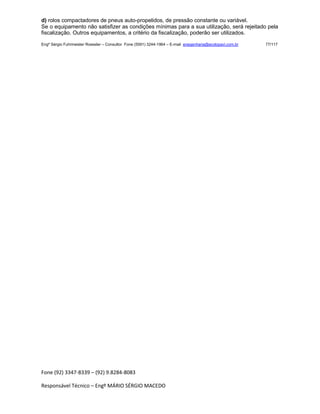 Fone (92) 3347-8339 – (92) 9.8284-8083
Responsável Técnico – Engº MÁRIO SÉRGIO MACEDO
d) rolos compactadores de pneus auto-propelidos, de pressão constante ou variável.
Se o equipamento não satisfizer as condições mínimas para a sua utilização, será rejeitado pela
fiscalização. Outros equipamentos, a critério da fiscalização, poderão ser utilizados.
Engº Sérgio Fuhrmeister Roessler – Consultor Fone (5591) 3244-1964 – E-mail enegenharia@ecolopavi.com.br 77/117
 
