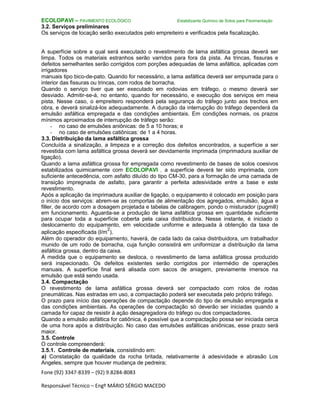 Fone (92) 3347-8339 – (92) 9.8284-8083
Responsável Técnico – Engº MÁRIO SÉRGIO MACEDO
ECOLOPAVI – PAVIMENTO ECOLÓGICO Estabilizante Químico de Solos para Pavimentação
3.2. Serviços preliminares
Os serviços de locação serão executados pelo empreiteiro e verificados pela fiscalização.
A superfície sobre a qual será executado o revestimento de lama asfáltica grossa deverá ser
limpa. Todos os materiais estranhos serão varridos para fora da pista. As trincas, fissuras e
defeitos semelhantes serão corrigidos com porções adequadas de lama asfáltica, aplicadas com
irrigadores
manuais tipo bico-de-pato. Quando for necessário, a lama asfáltica deverá ser empurrada para o
interior das fissuras ou trincas, com rodos de borracha.
Quando o serviço tiver que ser executado em rodovias em tráfego, o mesmo deverá ser
desviado. Admitir-se-á, no entanto, quando for necessário, e execução dos serviços em meia
pista. Nesse caso, o empreiteiro responderá pela segurança do tráfego junto aos trechos em
obra, e deverá sinalizá-los adequadamente. A duração da interrupção do tráfego dependerá da
emulsão asfáltica empregada e das condições ambientais. Em condições normais, os prazos
mínimos aproximados de interrupção de tráfego serão:
- no caso de emulsões aniônicas: de 5 a 10 horas; e
- no caso de emulsões catiônicas: de 1 a 4 horas.
3.3. Distribuição da lama asfáltica grossa
Concluída a sinalização, a limpeza e a correção dos defeitos encontrados, a superfície a ser
revestida com lama asfáltica grossa deverá ser devidamente imprimada (imprimadura auxiliar de
ligação).
Quando a lama asfáltica grossa for empregada como revestimento de bases de solos coesivos
estabilizados quimicamente com ECOLOPAVI , a superfície deverá ter sido imprimada, com
suficiente antecedência, com asfalto diluído do tipo CM-30, para a formação de uma camada de
transição impregnada de asfalto, para garantir a perfeita adesividade entre a base e este
revestimento.
Após a aplicação da imprimadura auxiliar de ligação, o equipamento é colocado em posição para
o início dos serviços: abrem-se as comportas de alimentação dos agregados, emulsão, água e
filler, de acordo com a dosagem projetada e tabelas de calibragem, pondo o misturador (pugmill)
em funcionamento. Aguarda-se a produção de lama asfáltica grossa em quantidade suficiente
para ocupar toda a superfície coberta pela caixa distribuidora. Nesse instante, é iniciado o
deslocamento do equipamento, em velocidade uniforme e adequada à obtenção da taxa de
aplicação especificada (l/m
2
).
Além do operador do equipamento, haverá, de cada lado da caixa distribuidora, um trabalhador
munido de um rodo de borracha, cuja função consistirá em uniformizar a distribuição da lama
asfáltica grossa, dentro da caixa.
À medida que o equipamento se desloca, o revestimento de lama asfáltica grossa produzido
será inspecionado. Os defeitos existentes serão corrigidos por intermédio de operações
manuais. A superfície final será alisada com sacos de aniagem, previamente imersos na
emulsão que está sendo usada.
3.4. Compactação
O revestimento de lama asfáltica grossa deverá ser compactado com rolos de rodas
pneumáticas. Nas estradas em uso, a compactação poderá ser executada pelo próprio tráfego.
O prazo para início das operações de compactação depende do tipo de emulsão empregada e
das condições ambientais. As operações de compactação só deverão ser iniciadas quando a
camada for capaz de resistir à ação desagregadora do tráfego ou dos compactadores.
Quando a emulsão asfáltica for catiônica, é possível que a compactação possa ser iniciada cerca
de uma hora após a distribuição. No caso das emulsões asfálticas aniônicas, esse prazo será
maior.
3.5. Controle
O controle compreenderá:
3.5.1. Controle de materiais, consistindo em:
a) Constatação da qualidade da rocha britada, relativamente à adesividade e abrasão Los
Angeles, sempre que houver mudança de pedreira;
 