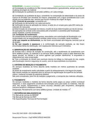 Fone (92) 3347-8339 – (92) 9.8284-8083
Responsável Técnico – Engº MÁRIO SÉRGIO MACEDO
ECOLOPAVI – PAVIMENTO ECOLÓGICO Estabilizante Químico de Solos para Pavimentação
c) Constatação da constância do filler mineral relativamente à granulometria, sempre que houver
mudança da origem do material;
d) Constatação da qualidade da emulsão asfáltica, em cada entrega;
e) Constatação da qualidade da água, consistindo na comparação da adesividade e do prazo de
ruptura da emulsão com amostras da mistura, preparadas com a água considerada boa e com
aquela que se pretende usar, sempre que houver mudança da origem da água.
3.5.2. Controle da execução, consistindo em:
a) Verificação do alinhamento, em cada sub-trecho;
b) Verificação da taxa de aplicação da mistura, à razão de um ensaio para cada 200 metros de
extensão de meia pista;
c) Determinação da composição da mistura, à razão de duas determinações por dia de serviço.
As operações de controle serão executadas pelo empreiteiro e assistidas pela fiscalização,
sendo repetidas, quando necessário.
3.6. Condições de recebimento
Os revestimentos de lama asfáltica grossa, executados com autorização da fiscalização e de
conformidade com as especificações contidas nesta norma e no projeto, serão recebidos:
a) No que respeita ao alinhamento, se não forem encontradas semi-larguras menores que as
de projeto;
b) No que respeita à espessura e à conformação da camada acabada, se não forem
encontradas falhas de distribuição, nem espessuras menores que 6 milímetros.
4. OBSERVAÇÃO DE ORDEM GERAL
a) Durante todo o tempo de duração da construção, até o recebimento do revestimento com
lama asfáltica grossa, os materiais e os serviços serão protegidos contra a ação destrutiva das
águas pluviais, do trânsito e de outros agentes que possam danificá-los. A empreiteira é
responsável por esta conservação.
b) Toda a sinalização de trânsito para eventuais desvios de tráfego ou interrupção de vias, exigida
pela fiscalização visando à segurança do usuário, será de responsabilidade da empreiteira.
5. CRITÉRIO DE MEDIÇÃO E PAGAMENTO
Os serviços recebidos da forma descrita serão medidos em metros quadrados de camada
acabada.
As áreas de revestimento serão calculadas a partir do estaqueamento e da largura de projeto.
Não haverá medição em separado para os serviços de regularização da superfície da camada
inferior, mediante correção de pequenos defeitos.
Não será considerado, para fins de medição e pagamento, o transporte dos materiais utilizados.
6. PAGAMENTO
Os serviços recebidos e medidos da forma descrita serão pagos ao preço unitário contratual
respectivo, e esse pagamento constituirá remuneração única para todos os materiais, mão-de-
obra, leis sociais, equipamentos e outros recursos utilizados pelo empreiteiro, abrangendo
inclusive benefício e despesas indiretas.
Designação: Revestimento com lama asfáltica grossa. Unidade de medida: m
2
.
7. REFERÊNCIAS BIBLIOGRÁFICAS
7.1. Manual de normas do DER/SP
7.2. Manual de Normas do DNIT
7.3. Especificações Técnicas de Pavimentação
 