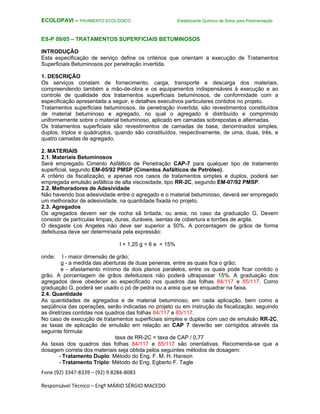 Fone (92) 3347-8339 – (92) 9.8284-8083
Responsável Técnico – Engº MÁRIO SÉRGIO MACEDO
ECOLOPAVI – PAVIMENTO ECOLÓGICO Estabilizante Químico de Solos para Pavimentação
ES-P 09/05 – TRATAMENTOS SUPERFICIAIS BETUMINOSOS
INTRODUÇÃO
Esta especificação de serviço define os critérios que orientam a execução de Tratamentos
Superficiais Betuminosos por penetração invertida.
1. DESCRIÇÃO
Os serviços constam de fornecimento, carga, transporte e descarga dos materiais,
compreendendo também a mão-de-obra e os equipamentos indispensáveis à execução e ao
controle de qualidade dos tratamentos superficiais betuminosos, de conformidade com a
especificação apresentada a seguir, e detalhes executivos particulares contidos no projeto.
Tratamentos superficiais betuminosos, de penetração invertida, são revestimentos constituídos
de material betuminoso e agregado, no qual o agregado é distribuído e comprimido
uniformemente sobre o material betuminoso, aplicado em camadas sobrepostas e alternadas.
Os tratamentos superficiais são revestimentos de camadas de base, denominados simples,
duplos, triplos e quádruplos, quando são constituídos, respectivamente, de uma, duas, três, e
quatro camadas de agregado.
2. MATERIAIS
2.1. Materiais Betuminosos
Será empregado Cimento Asfáltico de Penetração CAP-7 para qualquer tipo de tratamento
superficial, segundo EM-05/92 PMSP (Cimentos Asfálticos de Petróleo).
A critério da fiscalização, e apenas nos casos de tratamentos simples e duplos, poderá ser
empregada emulsão asfáltica de alta viscosidade, tipo RR-2C, segundo EM-07/92 PMSP.
2.2. Melhoradores de Adesividade
Não havendo boa adesividade entre o agregado e o material betuminoso, deverá ser empregado
um melhorador de adesividade, na quantidade fixada no projeto.
2.3. Agregados
Os agregados devem ser de rocha sã britada, ou areia, no caso da graduação G. Devem
consistir de partículas limpas, duras, duráveis, isentas de cobertura e torrões de argila.
O desgaste Los Angeles não deve ser superior a 50%. A porcentagem de grãos de forma
defeituosa deve ser determinada pela expressão:
l + 1,25 g > 6 e < 15%
onde: l - maior dimensão de grão;
g - a medida das aberturas de duas peneiras, entre as quais fica o grão;
e - afastamento mínimo de dois planos paralelos, entre os quais pode ficar contido o
grão. A porcentagem de grãos defeituosos não poderá ultrapassar 15%. A graduação dos
agregados deve obedecer ao especificado nos quadros das folhas 84/117 e 85/117. Como
graduação G, poderá ser usado o pó de pedra ou a areia que se enquadrar na faixa.
2.4. Quantidade
As quantidades de agregados e de material betuminoso, em cada aplicação, bem como a
seqüência das operações, serão indicadas no projeto ou em instrução da fiscalização, seguindo
as diretrizes contidas nos quadros das folhas 84/117 e 85/117.
No caso de execução de tratamentos superficiais simples e duplos com uso de emulsão RR-2C,
as taxas de aplicação de emulsão em relação ao CAP 7 deverão ser corrigidos através da
seguinte fórmula:
taxa de RR-2C = taxa de CAP / 0,77
As taxas dos quadros das folhas 84/117 e 85/117 são orientativas. Recomenda-se que a
dosagem correta dos materiais seja obtida pelos seguintes métodos de dosagem:
- Tratamento Duplo: Método do Eng. F. M. H. Hanson
- Tratamento Triplo: Método do Eng. Egberto F. Tagle
 