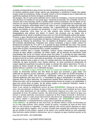 Fone (92) 3347-8339 – (92) 9.8284-8083
Responsável Técnico – Engº MÁRIO SÉRGIO MACEDO
ECOLOPAVI – PAVIMENTO ECOLÓGICO Estabilizante Químico de Solos para Pavimentação
umidade correspondente a esse mínimo de volume chama-se limite de contração.
As tensões capilares podem atingir valores que ultrapassem a resistência à tração das argilas:
surgem então as rachaduras. Essas, em geral, tomam a forma hexagonal que é observada nas
superfícies argilosas de fundos de lagos ou pântanos secos.
Na secagem, até um certo ponto (admitido como o limite de contração), o volume da amostra de
solo decresce na medida em que perde água, mantendo-se saturada. Em umidades menores a
amostra não é mais saturada, porém a tensão capilar continua crescendo. Daí em diante um de-
créscimo de volume insignificante corresponde a um aumento considerável de resistência, pois
os grãos já atingiram proximidade entre si de ordem a que a ligação entre eles seja efetivada
pelo po-tencial atrativo das partículas coloidais. Daí o aparecimento da “resistência seca” das
argilas sub-metidas ao processo de secamento, a qual é uma medida da força atrativa dos
colóides presen-tes. Uma areia ou um silte quando seco formam torrões facilmente
desagregáveis pelo esforço dos dedos. O mesmo não acontece com as argilas. Daí a
possibilidade de se utilizar a resistência seca como um meio de identificação prática das argilas.
Portanto, a água intersticial está sujeita a pressões de intensidades variáveis. Em primeiro lugar,
a uma distância da ordem de grandeza de algumas moléculas, a pressão atrativa é da ordem de
grandeza de milhares de atmosferas. Ora, os trabalhos de Bridgman, sobre o estado da água
sob pressões elevadíssimas, mostraram que, nessas condições, a água á sólida, mesmo na
tempera-tura ambiente de 15º a 25º C. É a camada de água solidificada dos solos. Nos pontos
de contato dos grãos, os filmes de água solidificada interpenetram-se, estabelecendo um vínculo
rígido entre os grãos, emprestando-lhes a coesão verdadeira.
Também contribui para a coesão verdadeira, embora menos intensamente, uma segunda
camada de água sujeita a pressões, de ordem capilar, até de dezenas de atmosferas. Suas
propriedades são as de um líquido viscoso preso aos grãos. É a camada de água adsorvida,
atraída por forças moleculares suficientemente elevadas para imobilizá-la. Finalmente, o restante
da água é livre de se mover, pela ação da gravidade, nos canalículos do solo.
As forças atrativas entre a água e o solo, na camada adsorvida, são devidas ao fato de que as
moléculas de água funcionam como dipolos elétricos, os quais prendem-se diretamente às
cargas negativas superficiais dos grãos de argila, ou através dos cátions adsorvidos. Por isso, a
espessu-ra dessa camada de água, e com ela a coesão das argilas, varia com a natureza
desses cátions e, portanto, com a salinidade da água.
A figura 2 – Pressões na água intersticial do solo em função das distâncias à superfície do grão,
mostra as dimensões teóricas dos três filmes de água que envolvem o grão sólido. Em
distâncias de algumas poucas moléculas, a força atrativa é da ordem de 20.000 atmosferas. A
água se en-contra, então, sob tal pressão, solidificada, mesmo na temperatura ambiente. A
maiores distâncias (até cerca de 0,5 ), a viscosidade da água é semelhante à do asfalto – é o
segundo filme de água adsorvida. As espessuras desses filmes determinam as propriedades
físicas dos solos, que se expressam macroscopicamente através da coesão e da capilaridade. A
água livre escoa entre os grãos. Se ela estiver sujeita a um potencial hidráulico, haverá o
fenômeno do escoamento da água através do solo.
Assim é que, através do estabilizante químico de solos ECOLOPAVI®, introduz-se nos solos coe-
sivos, íons que deslocam os dipolos de água e todos os outros com maior facilidade de troca. Esses
íons não serão deslocáveis por não existirem, naturalmente dispersos nos solos, íons com maior
capacidade de troca. De qualquer maneira, não serão jamais substituídos por dipolos de água, que
formam a camada adsorvida, aumentando a espessura do filme d’água envolvente e diminuindo a
força atrativa. Esta é a razão porque denominamos esta técnica de: estabilização de solos por troca
de cátions estável e permanente. Um solo estabilizado com ECOLOPAVI® estará sempre
“impermeabilizado”, e conseqüentemente, sempre seco e resistente aos esforços.
Troca catiônica - As partículas do solo muito finas, de diâmetro inferior a 0,002 mm [formadas por
um ou mais argilo-minerais, sílica coloidal, cristais de quartzo, microgrãos de óxido de ferro hidra-
tados ou não (limonita ou magnetita), e matéria orgânica], pelo menos quando dispersas em água,
têm uma carga elétrica negativa, como se pode constatar pela migração das partículas da suspen-
são em direção do pólo positivo, quando se faz passar uma corrente elétrica por esta suspensão.
Este fenômeno explica também a eletrosmose, que é a migração da água intersticial quando se faz
 