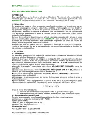 Fone (92) 3347-8339 – (92) 9.8284-8083
Responsável Técnico – Engº MÁRIO SÉRGIO MACEDO
ECOLOPAVI – PAVIMENTO ECOLÓGICO Estabilizante Químico de Solos para Pavimentação
ES-P 10/05 – PRÉ-MISTURADO A FRIO
INTRODUÇÃO
Esta especificação de serviço define os critérios de utilização do Pré-misturado a frio em camadas de
rolamento para revestimento de bases de solos coesivos estabilizados quimicamente com
ECOLOPAVI , em vias urbanas ou rurais de baixa velocidade e reduzido volume de tráfego.
1. DESCRIÇÃO
Os serviços aos quais se refere a presente especificação consistem no fornecimento, carga,
transporte e descarga de agregados e de emulsão asfáltica, e na realização, com mão-de-obra e
equipamentos adequados, de todas as operações construtivas e de controle de qualidade,
necessárias à execução de camada de rolamento com pré-misturado a frio, de conformidade
com as normas apresentadas a seguir e detalhes de execução, contidos no projeto ou em
instruções da fiscalização.
Camada de revestimento de pré-misturado a frio é a camada executada sobre a base de solos
coesivos estabilizados quimicamente com ECOLOPAVI , com o objetivo de se obter uma
superfície de rolamento resistente e bem conformada, respeitados os limites de volume de
tráfego, arraste tangencial e declividades máximas.
Pré-misturado a frio é o material produzido, transportado, distribuído e compactado sob controle,
resultante da mistura a frio até a homogeneização, de proporções adequadas e definidas de
agregados e emulsão asfáltica.
2. MATERIAIS
2.1. Agregados
Os agregados serão obtidos por britagem de fragmentos de rocha sã ou de pedregulhos (seixos)
e deverão satisfazer às seguintes exigências:
a) quando o agregado for obtido por britagem de pedregulho, 90% em peso dos fragmentos que
ficam retidos na peneira de 4,8 mm (#4) deverão ter, no mínimo, uma face resultante de fratura;
b) durabilidade, determinada em 5 ciclos, pelo método DNER DPT M 89-64, perdas menores do
que 20% no sulfato de sódio, e 30% no sulfato de magnésio.
c) abrasão "Los Angeles", determinada pelo método ME-23/92 PMSP (NBR-6465), menor do
que 40%;
d) adesividade, determinada pelo método ME-24/92 PMSP (DNER DPT M 78-63), utilizando a
emulsão que será empregada na obra, boa ou maior do que 4;
e) composição granulométrica, determinada pelo método ME-20/92 PMSP (NBR-7217) conforme
indicações contidas no QUADRO 1.
a) impurezas - os agregados devem ser isentos de impurezas, tais como torrões de argila e
materiais orgânicos.
b) índice de forma - para o agregado retido na peneira de 4,8 mm (# 4), a porcentagem de grãos
de forma defeituosa, determinada como indicado abaixo, não poderá ser superior a 20%;
l + 1,25 g 6 e < 20%
Onde: l - maior dimensão do grão;
g - a medida das aberturas de duas peneiras, entre as quais fica retido o grão;
e - afastamento mínimo de 2 planos paralelos, entre os quais pode ficar contido o grão.
2.2. Emulsões asfálticas catiônicas
Poderão ser empregadas emulsões asfálticas catiônicas dos tipos indicados a seguir,
satisfazendo as exigências contidas na EM-7 PMSP:
a) de ruptura média:
- RM - 1C, para os agregados tipos A, B e C;
- RM - 2C, para o agregado tipo A.
b) de ruptura lenta:
 