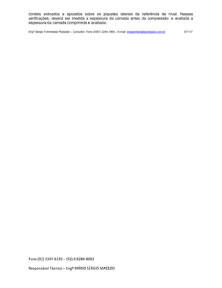 Fone (92) 3347-8339 – (92) 9.8284-8083
Responsável Técnico – Engº MÁRIO SÉRGIO MACEDO
cordéis esticados e apoiados sobre os piquetes laterais de referência de nível. Nessas
verificações, deverá ser medida a espessura da camada antes da compressão, e avaliada a
espessura da camada comprimida e acabada.
Engº Sérgio Fuhrmeister Roessler – Consultor Fone (5591) 3244-1964 – E-mail enegenharia@ecolopavi.com.br 87/117
 