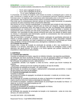 Fone (92) 3347-8339 – (92) 9.8284-8083
Responsável Técnico – Engº MÁRIO SÉRGIO MACEDO
ECOLOPAVI – PAVIMENTO ECOLÓGICO Estabilizante Químico de Solos para Pavimentação
A espessura da camada acabada, executada de uma única vez, não deverá ser maior do que:
- 12 cm. para o agregado do tipo A;
- 10 cm. para o agregado do tipo B, e
- 7,5 cm. para o agregado do tipo C.
A compressão, nos trechos em tangente, será iniciada nos bordos, e prosseguirá para o centro da
pista, tomando-se o cuidado de fazer com que os compressores percorram trajetórias paralelas à
linha-base (eixo). As trajetórias dos compressores serão distanciadas entre si de tal forma que, em
cada passada, seja recoberta metade da faixa coberta na passada imediatamente anterior.
Para evitar que os compressores retornem sempre da mesma seção transversal, as passadas
sucessivas de cada compressor terão comprimentos diferentes.
Nos trechos em curva, havendo superelevação, a compressão será iniciada do lado mais baixo,
e prosseguirá, de forma análoga à descrita para os trechos em tangente, segundo trajetórias
eqüidistantes da linha-base (eixo), até chegar ao lado mais alto. As passadas serão realizadas
sucessivamente em marcha-a-ré e em marcha-a-vante, não sendo permitida a manobra de
compressores sobre a camada que está sendo compactada. As rodas dos compressores serão
molhadas, com quantidade de água apenas suficiente para evitar sua adesão ao ligante usado
na mistura. A compressão será interrompida, quando os compressores não mais produzirem
marcas sobre a camada comprimida.
Não será permitida a correção de defeitos mediante a aplicação de quantidades adicionais de
mistura à camada acabada. As correções, quando necessárias, serão executadas mediante
remoção da parte defeituosa, em toda a espessura da camada e em área formada por linhas
retas, paralelas e normais à linha-base (eixo), abrangendo a totalidade do defeito.
4.6. Proteção dos serviços
Durante todo o tempo de duração da construção da camada, e até o seu recebimento, os
materiais e os serviços, executados ou em execução, deverão ser protegidos contra a ação
destrutiva das águas pluviais, do trânsito e de outros agentes que possam danificá-los. A
empreiteira é responsável por esta proteção.
5. CONTROLE
5.1. Controle dos materiais
Consiste na realização de ensaios, segundo os métodos indicados, nas seguintes quantidades:
a) Verificação das faces resultantes da fratura, no caso de agregados obtidos por britagem de
pedregulho - sempre que houver mudança de jazida ou do sistema de britagem;
b) Verificação da qualidade da rocha, relativamente a:
- durabilidade, abrasão "Los Angeles" e índice de forma - sempre que houver mudança de
pedreira;
- adesividade - sempre que houver mudança de jazida ou do tipo de emulsão.
c) Verificação da qualidade da emulsão - em cada entrega;
d) Verificação da constância da britagem, relativamente à composição granulométrica - à razão
de dois ensaios para cada dia de britagem;
5.1 Controle da preparação da mistura
Consiste no seguinte:
a) Controle de umidade do agregado, na entrada do misturador - à razão de, no mínimo, duas
verificações diárias;
b) Constatação do completo envolvimento de todos os fragmentos do agregado com emulsão -
exame visual da mistura em todas as descargas do misturador;
c) Controle da dosagem, mediante a determinação da porcentagem de emulsão na mistura - à
razão de, no mínimo, seis determinações por dia.
5.3. Controle do transporte
Consiste na constatação de inexistência de segregação na mistura.
5.4.Controle de execução da camada
Consiste em:
a) Verificação dos piquetes de amarração da locação e do nivelamento - antes do início dos
serviços, em cada sub-trecho;
 