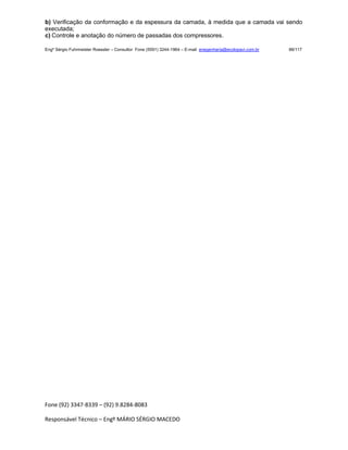 Fone (92) 3347-8339 – (92) 9.8284-8083
Responsável Técnico – Engº MÁRIO SÉRGIO MACEDO
b) Verificação da conformação e da espessura da camada, à medida que a camada vai sendo
executada;
c) Controle e anotação do número de passadas dos compressores.
Engº Sérgio Fuhrmeister Roessler – Consultor Fone (5591) 3244-1964 – E-mail enegenharia@ecolopavi.com.br 88/117
 