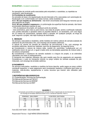Fone (92) 3347-8339 – (92) 9.8284-8083
Responsável Técnico – Engº MÁRIO SÉRGIO MACEDO
ECOLOPAVI – PAVIMENTO ECOLÓGICO Estabilizante Químico de Solos para Pavimentação
As operações de controle serão executadas pelo empreiteiro, e assistidas, ou repetidas se
necessário, pela fiscalização.
5.4 Condições de recebimento
As camadas de base e de regularização de pré-misturado a frio, executadas com autorização da
fiscalização e em conformidade com estas normas, serão recebidas se:
5.4.1. No que respeita ao alinhamento - não forem encontradas semi-larguras menores que as
semi-larguras de projeto;
5.4.2. No que respeita à espessura e à conformação da superfície final da camada, não forem
encontradas diferenças maiores do que:
- 10% da espessura de projeto, em qualquer ponto da camada;
- dois centímetros, para mais ou para menos, nas cotas de projeto, sendo a verificação realizada
com cordéis esticados e apoiados sobre os piquetes laterais e, se necessário, com uma régua
de 3,0 metros de comprimento, apoiada sobre a camada, em qualquer posição, ao longo da
qual, segundo o projeto, não haja mudança de declividade.
5. MEDIÇÃO
Os serviços, executados e recebidos, serão medidos em metros cúbicos de camada acabada de
rolamento de pré-misturado a frio, com emprego de emulsões catiônicas.
O cálculo do volume da camada de rolamento de pré-misturado a frio, com emprego de
emulsões catiônicas, deverá ser realizado, para fins de pagamento, da seguinte forma:
a) Considerando o volume de mistura solta, medido em caminhões, multiplicando por um
coeficiente menor do que um, e igual à razão entre as densidades aparentes de mistura solta e
de mistura compactada;
b) Considerando a espessura da camada acabada e a largura de projeto, e as extensões
calculadas com base no estaqueamento.
O transporte dos materiais utilizados não será medido para fins de pagamento em separado.
Considera-se o custo do transporte incluído no preço unitário da camada acabada de pré-
misturado, com emprego de emulsão catiônica.
6.PAGAMENTO
Os serviços executados, recebidos e medidos da forma descrita, serão pagos ao preço unitário
contratual respectivo, e esse pagamento será considerado bastante e suficiente para todos os
materiais, mão-de-obra, equipamentos e outros recursos que tiverem sido utilizados pelo
empreiteiro.
7.REFERÊNCIAS BIBLIOGRÁFICAS
7.1. Especificações Técnicas de Pavimentação
7.2. Manual de Normas da P.M.S.P.
7.3. Manual de Normas do DER/SP
7.4. Manual de Normas do DNIT
QUADRO 1
Composição granulométrica de agregados para camada de base e regularização de pré-misturado a frio
com emprego de emulsões catiônicas (Faixas A e B, e camada de rolamento, Faixa C)
PENEIRAS (EM-4 PMSP) % EM PESO, QUE PASSA
POL mm A B C
1 1/2 38 100 - -
1 25 70 -100 100 -
3/4 19 50 - 80 75 - 100 100
#4 4,8 10 - 30 30 - 50 50 - 70
#10 2,0 5 - 20 20 - 35 30 - 50
 