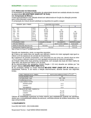 Fone (92) 3347-8339 – (92) 9.8284-8083
Responsável Técnico – Engº MÁRIO SÉRGIO MACEDO
ECOLOPAVI – PAVIMENTO ECOLÓGICO Estabilizante Químico de Solos para Pavimentação
2.2.3. Melhorador de Adesividade
A necessidade do emprego de melhorador de adesividade deverá ser avaliada através de ensaio
de adesividade ME-24/92 PMSP (DNER DPT M 78-63).
2.3. Composição da Mistura
A faixa granulométrica a ser utilizada deverá ser selecionada em função da utilização prevista
para o pré-misturado a quente.
A composição da mistura deverá satisfazer os requisitos do quadro a seguir:
PENEIRA (ME-4 / PMSP) % EM PESO QUE PASSA
I II III
19 mm (3/4") 100
12,5 mm (1/2") 85-100 100
9,52 mm (3/8") 75-100 92-100 100
4,8 mm Nº 4 50-85 74-90 75-100
2,0 mm Nº 10 30-75 35-60 50-90
0,42 mm Nº 40 15-40 30-50 20-50
0,175 mm Nº 80 8-30 16-32 7-28
0,075 mm Nº 200 5-10 6-12 3-10
UTILIZAÇÃO COMO LIGAÇÃO E ROLAM. ROLAMENTO REPERFILAGEM
TIPO DE TRÁFEGO LEVE MUITO LEVE A MÉDIO QUALQUER
ASFÁLTO SOLÚVEL NO CS 2 (%) 4,5 a 6,5 5,5 a 7,5 4,5 a 7,0
ESPESSURA COMPACTADA (cm) 3,0 a 5,0 1,0 a 2,5
Nota: A Faixa I é a Faixa “C” do DNER-ES-P 22/71
Deverão ser obedecidos, ainda, os seguintes requisitos:
a) A faixa a ser usada deve ser aquela cujo diâmetro máximo do maior agregado seja igual ou
inferior a 2/3 da espessura da camada de revestimento;
b) A espessura da camada compactada, a ser executada de uma única vez, deverá situar-se entre
1,5 a 3,0 vezes o diâmetro máximo do maior agregado componente da mistura de agregados;
c) A fração retida entre duas peneiras consecutivas, com exceção das duas de maior malha de
cada faixa, não deverá ser inferior a 4% do total;
d) As granulometrias dos agregados miúdos (fração < 2,0 mm) deverão ser obtidas por "via
lavada", Método EM-20/92 PMSP (NBR-7217);
e) As condições obtidas no ensaio Marshall ME-42/92 PMSP (DNER DPT M 43-64) para a
estabilidade, fluência, % de vazios e relação betume/vazios, deverão atender aos seguintes
limites:
ITEM / TRÁFEGO (P-01 / PMSP) MUITO LEVE A MÉDIO (N TÍPICO: 10
4
A 10
6
)
Nº DE GOLPES / FACE 50
ESTABILIDADE (Kgf) 400 - 1000
FLUÊNCIA(2,54 mm) 8 - 18
% DE VAZIOS TOTAIS
.
REPERFILAGEM 3 a 5
.
LIGAÇÃO 4 a 7
.
ROLAMENTO 3 a 5
RELAÇÃO BETUME / VAZIOS (%)
.
REPERFILAGEM 75 a 82
.
LIGAÇÃO 65 a 72
.
ROLAMENTO 75 a 82
Valores de estabilidade superiores ao limite máximo aqui estabelecido poderão ser admitidos,
desde que a compatibilidade elástica da estrutura, verificada através de análise mecanística, não
seja comprometida.
3. EQUIPAMENTO
 