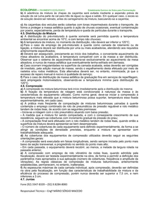 Fone (92) 3347-8339 – (92) 9.8284-8083
Responsável Técnico – Engº MÁRIO SÉRGIO MACEDO
ECOLOPAVI – PAVIMENTO ECOLÓGICO Estabilizante Químico de Solos para Pavimentação
b) A aderência da mistura às chapas da caçamba será evitada mediante a aspersão prévia de
solução de cal (uma parte de cal para três de água) ou água e sabão. Em qualquer caso, o exces-so
de solução deverá ser retirado, antes do carregamento da mistura, basculando-se a caçamba;
c) As caçambas dos veículos serão cobertas com lonas impermeáveis durante o transporte, de
forma a proteger a massa asfáltica quanto à ação de chuvas ocasionais, eventual contaminação
por poeira, especialmente, perda de temperatura e queda de partículas durante o transporte.
4.5. Distribuição da Mistura
a) A distribuição do pré-misturado à quente somente será permitida quando a temperatura
ambiental se encontrar acima de 10°C, e com tempo não chuvoso;
b) A temperatura da mistura, no momento da distribuição, não deverá ser inferior a 120°C;
c) Para o caso de emprego de pré-misturado à quente como camada de rolamento ou de
ligação, a mistura deverá ser distribuída por uma ou mais acabadoras, atendendo aos requisitos
anteriormente especificados;
d) Deverá ser assegurado, previamente ao início dos trabalhos, o conveniente aquecimento da
mesa alisadora da acabadora, à temperatura compatível com a da massa a ser distribuída.
Observar que o sistema de aquecimento destina-se exclusivamente ao aquecimento da mesa
alisadora, e nunca de massa asfáltica que eventualmente tenha esfriado em demasia;
e) Caso ocorram irregularidades na superfície da camada acabada, estas deverão ser corrigidas
de imediato, pela adição manual de massa, sendo o espalhamento desta efetuado por meio de
rastelos e/ou rodos metálicos. Esta alternativa deverá ser, no entanto, minimizada, já que o
excesso de reparo manual é nocivo à qualidade do serviço;
f) Para o caso de distribuição de massa asfáltica de graduação fina em serviços de reperfilagem,
será empregada motoniveladora, observando-se a temperatura mínima para distribuição de
120°C.
4.6. Compressão
a) A compressão da mistura betuminosa terá início imediatamente após a distribuição da mesma;
b) A fixação da temperatura de rolagem está condicionada à natureza da massa e às
características do equipamento utilizado. Como norma geral, deve-se iniciar a compressão à
temperatura mais elevada que a mistura betuminosa possa suportar, temperatura essa fixada
experimentalmente, em cada caso;
c) A prática mais freqüente de compactação de misturas betuminosas usinadas à quente
contempla o emprego combinado de rolo de pneumáticos de pressão regulável e rolo metálico
tandem de rodas lisas, de acordo com as seguintes premissas:
- Inicia-se a rolagem com o rolo pneumático atuando com baixa pressão;
- À medida que a mistura for sendo compactada, e com o conseqüente crescimento de sua
resistência, seguem-se coberturas com incremento gradual da pressão do pneu;
- A compactação final será efetuada com o rolo metálico tandem de rodas lisas, quando então a
superfície da mistura deverá apresentar-se bem desempenada;
- O número de coberturas de cada equipamento será definido experimentalmente, de forma a se
atingir as condições de densidade previstas, enquanto a mistura se apresentar com
trabalhabilidade adequada.
d) As coberturas dos equipamentos de compressão utilizados deverão seguir as seguintes
orientações gerais:
- A compressão será executada em faixas longitudinais, sendo sempre iniciada pelo ponto mais
baixo da seção transversal, e progredindo no sentido do ponto mais alto;
- Em cada passada, o equipamento deverá recobrir, ao menos, a metade da largura rolada na
passada anterior;
e) A compressão com emprego de rolo vibratório de rodas lisas, quando admitida pela
fiscalização, deverá ser testada experimentalmente na obra, de forma a permitir a definição dos
parâmetros mais apropriados à sua aplicação (número de coberturas, freqüência e amplitude da
vibrações). As regras clássicas de compressão de misturas betuminosas, anteriormente
estabelecidas, permanecem, no entanto, inalteradas;
f) As espessuras máximas de cada camada individual, após compressão, deverão ser definidas
na obra pela fiscalização, em função das características de trabalhabilidade da mistura e da
eficiência do processo de compressão, porém nunca deverão ser superior a 7,5 cm, e nem
inferiores a 3 cm.
4.7. Juntas
 
