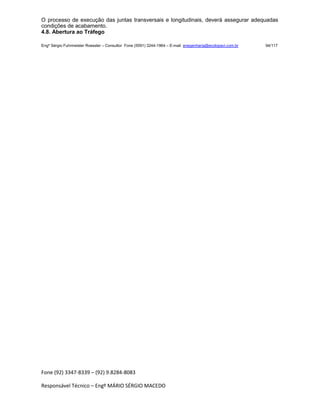 Fone (92) 3347-8339 – (92) 9.8284-8083
Responsável Técnico – Engº MÁRIO SÉRGIO MACEDO
O processo de execução das juntas transversais e longitudinais, deverá assegurar adequadas
condições de acabamento.
4.8. Abertura ao Tráfego
Engº Sérgio Fuhrmeister Roessler – Consultor Fone (5591) 3244-1964 – E-mail enegenharia@ecolopavi.com.br 94/117
 