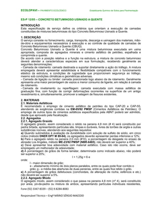 Fone (92) 3347-8339 – (92) 9.8284-8083
Responsável Técnico – Engº MÁRIO SÉRGIO MACEDO
ECOLOPAVI – PAVIMENTO ECOLÓGICO Estabilizante Químico de Solos para Pavimentação
ES-P 12/05 – CONCRETO BETUMINOSO USINADO A QUENTE
INTRODUÇÃO
Esta especificação de serviço define os critérios que orientam a execução de camadas
constituídas de misturas betuminosas do tipo Concreto Betuminoso Usinado a Quente.
1. DESCRIÇÃO
O serviço consiste no fornecimento, carga, transporte, descarga e usinagem dos materiais, mão-
de-obra e equipamentos necessários à execução e ao controle de qualidade de camadas de
Concreto Betuminoso Usinado a Quente (CBUQ).
Concreto Betuminoso Usinado a Quente é uma mistura betuminosa executada em usina
apropriada, composta de agregados minerais e cimento asfáltico de petróleo, espalhada e
comprimida a quente.
De acordo com a posição relativa e a função na estrutura, a mistura de concreto betuminoso
deverá atender a características especiais em sua formulação, recebendo geralmente as
seguintes denominações:
- Camada de rolamento: camada destinada a suportar diretamente a ação do tráfego. A mistura
empregada deverá apresentar estabilidade e flexibilidade compatíveis com o funcionamento
elástico da estrutura, e condições de rugosidade que proporcionem segurança ao tráfego,
mesmo sob condições climáticas e geométricas adversas.
- Camada de ligação ou binder: camada posicionada logo abaixo da de rolamento. Geralmente
apresenta uma maior percentagem de vazios e menor consumo de ligante, em relação à camada
de rolamento.
- Camada de nivelamento ou reperfilagem: camada executada com massa asfáltica de
graduação fina, com função de corrigir deformações ocorrentes na superfície de um antigo
revestimento e, simultaneamente, promover a selagem de fissuras existentes.
2. MATERIAIS
2.1. Materiais Asfálticos
É recomendado o emprego de cimento asfáltico de petróleo do tipo CAP-20 e CAP-55,
atendendo as exigências contidas na EM-05/92 PMSP (Cimentos Asfálticos de Petróleo). O
emprego de outros tipos de cimentos asfálticos especificados pela ABNT poderá ser admitido,
desde que aprovado pela fiscalização.
2.2. Agregados
2.2.1. Agregado Graúdo
O agregado graúdo, assim considerado o retido na peneira 4,8 mm (# 4) será constituído por
pedra britada, apresentando partículas sãs, limpas e duráveis, livres de torrões de argila e outras
substâncias nocivas, atendendo aos seguintes requisitos:
a) Quando submetidos à avaliação da durabilidade com solução de sulfato de sódio, em cinco
ciclos (método DNER DPT M 89-64), os agregados deverão apresentar perdas inferiores a 12%;
b) Para o agregado retido na peneira 2,0 mm (#10), a porcentagem de desgaste no ensaio de
abrasão Los Angeles, método ME-23/92 PMSP (NBR-6465), não deverá ser superior a 40%;
c) Deve apresentar boa adesividade com material asfáltico. Caso isto não ocorra, deve ser
empregado um melhorador de adesividade;
d) A porcentagem de grãos de forma lamelar, determinada como indicado abaixo, não poderá
ser superior a 20%;
l + 1,25g > 6 e
onde:
l - maior dimensão de grão;
e - afastamento mínimo de dois planos paralelos, entre os quais pode ficar contido o
grão; g - a média das aberturas de duas peneiras, entre as quais fica retido o grão.
e) A porcentagem de grãos defeituosos (conchoidais, de alteração de rocha, esféricos e etc.)
não deverá ser superior a 5%.
2.2.2. Agregado Miúdo
O agregado miúdo, assim considerado o que passa na peneira 4,8 mm (nº 4), será constituído
por areia, pó-de-pedra ou mistura de ambos, apresentando partículas individuais resistentes,
 