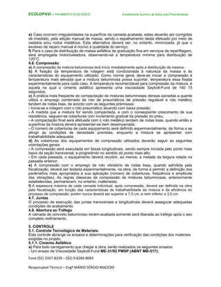 Fone (92) 3347-8339 – (92) 9.8284-8083
Responsável Técnico – Engº MÁRIO SÉRGIO MACEDO
ECOLOPAVI – PAVIMENTO ECOLÓGICO Estabilizante Químico de Solos para Pavimentação
e) Caso ocorram irregularidades na superfície da camada acabada, estas deverão ser corrigidas
de imediato, pela adição manual de massa, sendo o espalhamento desta efetuado por meio de
rastelos e/ou rodos metálicos. Esta alternativa deverá ser, no entanto, minimizada, já que o
excesso de reparo manual é nocivo à qualidade do serviço;
f) Para o caso de distribuição de massa asfáltica de graduação fina em serviços de reperfilagem,
será empregada motoniveladora, observando-se a temperatura mínima para distribuição de
120°C.
4.6. Compressão
a) A compressão da mistura betuminosa terá início imediatamente após a distribuição da mesma;
b) A fixação da temperatura de rolagem está condicionada à natureza da massa e às
características do equipamento utilizado. Como norma geral, deve-se iniciar a compressão à
temperatura mais elevada que a mistura betuminosa possa suportar, temperatura essa fixada
experimentalmente para cada caso. A temperatura recomendável para compressão da mistura, é
aquela na qual o cimento asfáltico apresenta uma viscosidade Saybolt-Furol de 140 15
segundos;
c) A prática mais freqüente de compactação de misturas betuminosas densas usinadas a quente
utiliza o emprego combinado de rolo de pneumáticos de pressão regulável e rolo metálico
tandem de rodas lisas, de acordo com as seguintes premissas:
- Inicia-se a rolagem com o rolo pneumático atuando com baixa pressão;
- À medida que a mistura for sendo compactada, e com o conseqüente crescimento de sua
resistência, seguem-se coberturas com incremento gradual da pressão do pneu;
- A compactação final será efetuada com o rolo metálico tandem de rodas lisas, quando então a
superfície da mistura deverá apresentar-se bem desempenada;
- O número de coberturas de cada equipamento será definido experimentalmente, de forma a se
atingir as condições de densidade previstas, enquanto a mistura se apresentar com
trabalhabilidade adequada.
d) As coberturas dos equipamentos de compressão utilizados deverão seguir as seguintes
orientações gerais:
- A compressão será executada em faixas longitudinais, sendo sempre iniciada pelo ponto mais
baixo da seção transversal, e progredindo no sentido do ponto mais alto;
- Em cada passada, o equipamento deverá recobrir, ao menos, a metade da largura rolada na
passada anterior;
e) A compressão com o emprego de rolo vibratório de rodas lisas, quando admitida pela
fiscalização, deverá ser testada experimentalmente, na obra, de forma a permitir a definição dos
parâmetros mais apropriados à sua aplicação (número de coberturas, freqüência e amplitude
das vibrações). As regras clássicas de compressão de misturas betuminosas, anteriormente
estabelecidas, permanecem, no entanto, inalteradas;
f) A espessura máxima de cada camada individual, após compressão, deverá ser definida na obra
pela fiscalização, em função das características de trabalhabilidade da mistura e da eficiência do
processo de compressão, porém nunca deverá ser superior a 7,5 cm, e nem inferior a 3,0 cm.
4.7. Juntas
O processo de execução das juntas transversais e longitudinais deverá assegurar adequadas
condições de acabamento.
4.8. Abertura ao Tráfego
A camada de concreto betuminoso recém-acabada somente será liberada ao tráfego após o seu
completo resfriamento.
5. CONTROLE
5.1. Controle Tecnológico de Materiais.
Este controle abrange os ensaios e determinações para verificação das condições dos materiais
exigidas no projeto.
5.1.1. Cimento Asfáltico
a) Para todo carregamento que chegar à obra, serão realizados os seguintes ensaios:
- Um ensaio de Viscosidade Saybolt-Furol ME-31/92 PMSP (ABNT MB-517);
 