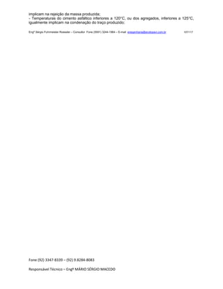 Fone (92) 3347-8339 – (92) 9.8284-8083
Responsável Técnico – Engº MÁRIO SÉRGIO MACEDO
implicam na rejeição da massa produzida;
- Temperaturas do cimento asfáltico inferiores a 120°C, ou dos agregados, inferiores a 125°C,
igualmente implicam na condenação do traço produzido;
Engº Sérgio Fuhrmeister Roessler – Consultor Fone (5591) 3244-1964 – E-mail enegenharia@ecolopavi.com.br 107/117
 