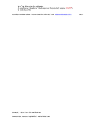 Fone (92) 3347-8339 – (92) 9.8284-8083
Responsável Técnico – Engº MÁRIO SÉRGIO MACEDO
N - nº de determinações efetuadas;
K - coeficiente indicado na Tabela Valor do Coeficiente K (página 110/117);
S - desvio padrão.
Engº Sérgio Fuhrmeister Roessler – Consultor Fone (5591) 3244-1964 – E-mail enegenharia@ecolopavi.com.br 108/117
 
