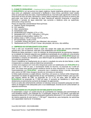 Fone (92) 3347-8339 – (92) 9.8284-8083
Responsável Técnico – Engº MÁRIO SÉRGIO MACEDO
ECOLOPAVI – PAVIMENTO ECOLÓGICO Estabilizante Químico de Solos para Pavimentação
3 – O QUE É O ECOLOPAVI – Estabilizante Químico de Solos para Pavimentação
O ECOLOPAVI é um sal químico de origem orgânica, líquido totalmente solúvel em água, que
atua como um catalisador, promovendo e facilitando a troca iônica, permitindo maior coesão
entre as partículas finas dos solos, impermeabilizando-as. Sua forte ação aglutinante é devida ao
fenô-meno da troca de base, eliminando o campo eletro-magnético que se forma no entorno das
partí-culas, que ioniza as moléculas da água, fazendo-as aderirem fortemente à superfície,
formando a camada de água adsorvida, que aumenta a distância entre as superfícies,
diminuindo a força atra-tiva.
Possui as seguintes características físico-químicas:
a) Aspecto: líquido transparente;
b) Cor: castanho;
c) Odor: característico;
d) Solubilidade: total;
e) Alcalinidade livre c/(NaOH): 0,7% a 1,5%;
f) Densidade 20ºC +/- 4ºC: 1,050 g/ml a 1,070 g/ml;
g) Insolúveis em álcool etílico: máximo 1%;
h) Sólidos totais a 105ºC (3 horas): 40,0% a 42,0%;
i) PH concentrado: 12,00 a 14,00;
j) Toxicidade: produto não tóxico, não inflamável, não corrosivo;
l) Resfriamento de 0ºC a 5ºC,em 3 horas: não precipita, não turva, não solidifica.
4 – EMPREGO DO ESTABILIZANTE ECOLOPAVI
Todo o solo que visualmente resista à ação das cargas das rodas dos veículos comerciais
quando seco, sem se esboroar, está apto a ser estabilizado com ECOLOPAVI .
Partindo-se desta premissa e, como os métodos de dimensionamento de pavimentos baseiam-
se na seleção de materiais segundo sua resistência à penetração de um pistão em uma amostra
mol-dada e saturada, como no Método CBR, os solos estabilizados com ECOLOPAVI devem ser
submetidos a ensaios em laboratório, para determinação da possibilidade de sua utilização em
ca-madas de pavimentos.
Como a resistência ao cisalhamento de um solo é o resultado da soma de dois fatores, o atrito
in-tergranular e a coesão, pode-se determinar previamente:
a) Solos areno-argilosos com muito atrito intergranular podem ser estabilizados com ECOLOPA-VI na
proporção de 1:1.000 em peso, e neutralizante Sulfato de Alumínio, na proporção de 1:5.000 em
peso. Sua fração areia garante grande resistência devida ao atrito intergranular, e sua fração argila,
impermeabilizada com ECOLOPAVI , acrescenta mais a resistência devida à coe-são, alcançando
altos valores de CBR. Estas dosagens deverão ser otimizadas em laboratório.
b) Solos argilo-arenosos ou argilo-siltosos, mais finos, com pouco ou nenhum atrito intergranular,
necessitam da adição de aglomerantes do tipo cal hidratada ou cimento Portland, para que atin-
jam maiores valores de CBR, na proporção de 1% a 3% em peso, além da adição de
ECOLOPA-VI na proporção de 1:1.500 em peso. O aumento da resistência é, neste caso,
diretamente pro-porcional ao aumento da dosagem do aglomerante.
Como os solos são extremamente variáveis na natureza, torna-se necessário pesquisar em labo-
ratório as dosagens mais adequadas para a sua estabilização, levando-se em conta também os
aspectos econômicos.
5 – VANTAGENS DA UTILIZAÇÃO DO ESTABILIZANTE ECOLOPAVI
É apresentado a seguir um quadro-resumo de quantidades de materiais para pavimentação de
uma hipotética rodovia, com extensão de 1,0 quilometro, largura de 7,20 metros, cuja base tem
espessura básica de 0,15 cm de brita graduada (coeficiente estrutural k=1,0), e sendo a densida-
de máxima aparente do solo local γ= 1.700 kg/m
3
, dispondo-se, para transporte, de caminhões
com capacidade máxima de 12 toneladas.
 