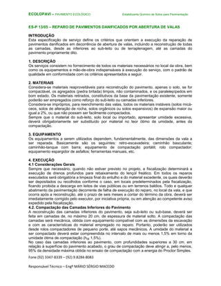 Fone (92) 3347-8339 – (92) 9.8284-8083
Responsável Técnico – Engº MÁRIO SÉRGIO MACEDO
ECOLOPAVI – PAVIMENTO ECOLÓGICO Estabilizante Químico de Solos para Pavimentação
ES-P 13/05 – REPARO DE PAVIMENTOS DANIFICADOS POR ABERTURA DE VALAS
INTRODUÇÃO
Esta especificação de serviço define os critérios que orientam a execução da reparação de
pavimentos danificados em decorrência de abertura de valas, incluindo a reconstrução de todas
as camadas, desde as inferiores ao sub-leito ou de terraplenagem, até as camadas do
pavimento propriamente dito.
1. DESCRIÇÃO
Os serviços consistem no fornecimento de todos os materiais necessários no local da obra, bem
como os equipamentos e mão-de-obra indispensáveis à execução do serviço, com o padrão de
qualidade em conformidade com os critérios apresentados a seguir.
2. MATERIAIS
Considera-se materiais reaproveitáveis para reconstrução do pavimento, apenas o solo, se for
compactável, os agregados (pedra britada) limpos, não contaminados, e os paralelepípedos em
bom estado. Os materiais retirados, constitutivos da base da pavimentação existente, somente
poderão ser empregados como reforço do sub-leito ou camadas inferiores.
Considera-se impróprios, para reenchimento das valas, todos os materiais instáveis (solos micá-
ceos, solos de alteração de rocha, solos orgânicos ou solos expansivos) de expansão maior ou
igual a 2%, ou que não possam ser facilmente compactados.
Sempre que o material do sub-leito, solo local ou importado, apresentar umidade excessiva,
deverá obrigatoriamente ser substituído por material no teor ótimo de umidade, antes da
compactação.
3. EQUIPAMENTO
Os equipamentos a serem utilizados dependem, fundamentalmente, das dimensões da vala a
ser reparada. Basicamente são os seguintes: retro-escavadeira; caminhão basculante;
caminhão-tanque com barra; equipamento de compactação portátil; rolo compactador;
equipamento espargidor de asfaltos; ferramentas manuais, etc.
4. EXECUÇÃO
4.1 Considerações Gerais
Sempre que necessário, quando não estiver previsto no projeto, a fiscalização determinará a
execução de drenos profundos para rebaixamento do lençol freático. Em todos os reparos
executados será obrigatória a limpeza final do entulho e do material excedente, os quais deverão
ser depositados ou recolhidos conforme o caso, em locais predeterminados pela fiscalização,
ficando proibida a descarga em leitos de vias públicas ou em terrenos baldios. Todo e qualquer
abatimento da pavimentação decorrente de falha de execução do reparo, no local da vala, e que
ocorra após a reconstrução, até o prazo de seis meses a contar do término da obra, deverá ser
imediatamente corrigido pelo executor, por iniciativa própria, ou em atenção ao competente aviso
expedido pela fiscalização.
4.2. Compactação das Camadas Inferiores do Pavimento
A reconstrução das camadas inferiores do pavimento, seja sub-leito ou sub-base, deverá ser
feita em camadas de, no máximo 20 cm. de espessura de material solto. A compactação das
camadas será mecânica, obtida com equipamento compatível com as dimensões da escavação
e com as características do material empregado no reparo. Portanto, poderão ser utilizados
desde rolos compactadores de pequeno porte, até sapos mecânicos. A umidade do material a
ser compactado deverá estar compreendida no intervalo de mais ou menos 1,5% em torno da
umidade ótima de compactação (hót 1,5%).
No caso das camadas inferiores ao pavimento, com profundidades superiores a 30 cm. em
relação à superfície do pavimento acabado, o grau de compactação deve atingir a, pelo menos,
95% da densidade máxima obtida no ensaio de compactação com a energia do Proctor Simples.
 