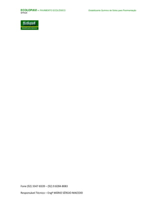 Fone (92) 3347-8339 – (92) 9.8284-8083
Responsável Técnico – Engº MÁRIO SÉRGIO MACEDO
ECOLOPAVI – PAVIMENTO ECOLÓGICO Estabilizante Químico de Solos para Pavimentação
SFR/sfr
 