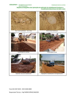 Fone (92) 3347-8339 – (92) 9.8284-8083
Responsável Técnico – Engº MÁRIO SÉRGIO MACEDO
PAVIMENTO ECOLÓGICO Estabilizante Químico de Solos
para Pavimentação
Seqüência fotográfica das operações de aplicação do estabilizante Ecolopavi e
revestimento betuminoso de baixo custo
Solo impermeabilizado – não molha Solo já impermeabilizado
Escarificação da camada Pulverização do solo
Aspersão manual do estabilizante Espargindo o estabilizante e homogeneizando
ECOLOPAVI –
 
