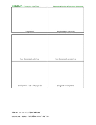 Fone (92) 3347-8339 – (92) 9.8284-8083
Responsável Técnico – Engº MÁRIO SÉRGIO MACEDO
ECOLOPAVI – PAVIMENTO ECOLÓGICO Estabilizante Químico de Solos para Pavimentação
Compactando Raspando a base compactada
Base já estabilizada, sob chuva Base já estabilizada, após a chuva
Base imprimada sujeita a tráfego pesado Lavagem da base imprimada
 