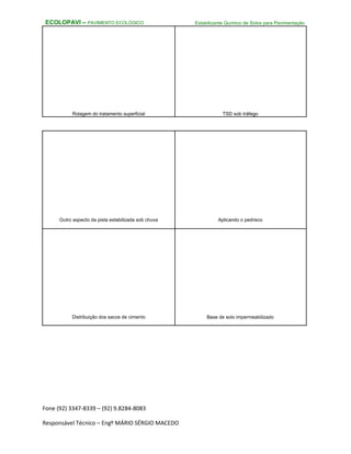 Fone (92) 3347-8339 – (92) 9.8284-8083
Responsável Técnico – Engº MÁRIO SÉRGIO MACEDO
ECOLOPAVI – PAVIMENTO ECOLÓGICO Estabilizante Químico de Solos para Pavimentação
Rolagem do tratamento superficial TSD sob tráfego
Outro aspecto da pista estabilizada sob chuva Aplicando o pedrisco
Distribuição dos sacos de cimento Base de solo impermeabilizado
 