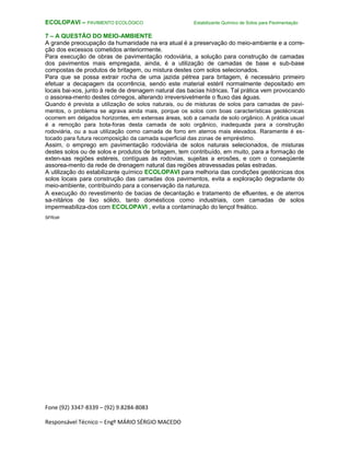 Fone (92) 3347-8339 – (92) 9.8284-8083
Responsável Técnico – Engº MÁRIO SÉRGIO MACEDO
ECOLOPAVI – PAVIMENTO ECOLÓGICO Estabilizante Químico de Solos para Pavimentação
7 – A QUESTÃO DO MEIO-AMBIENTE
A grande preocupação da humanidade na era atual é a preservação do meio-ambiente e a corre-
ção dos excessos cometidos anteriormente.
Para execução de obras de pavimentação rodoviária, a solução para construção de camadas
dos pavimentos mais empregada, ainda, é a utilização de camadas de base e sub-base
compostas de produtos de britagem, ou mistura destes com solos selecionados.
Para que se possa extrair rocha de uma jazida pétrea para britagem, é necessário primeiro
efetuar a decapagem da ocorrência, sendo este material estéril normalmente depositado em
locais bai-xos, junto à rede de drenagem natural das bacias hídricas. Tal prática vem provocando
o assorea-mento destes córregos, alterando irreversivelmente o fluxo das águas.
Quando é prevista a utilização de solos naturais, ou de misturas de solos para camadas de pavi-
mentos, o problema se agrava ainda mais, porque os solos com boas características geotécnicas
ocorrem em delgados horizontes, em extensas áreas, sob a camada de solo orgânico. A prática usual
é a remoção para bota-foras desta camada de solo orgânico, inadequada para a construção
rodoviária, ou a sua utilização como camada de forro em aterros mais elevados. Raramente é es-
tocado para futura recomposição da camada superficial das zonas de empréstimo.
Assim, o emprego em pavimentação rodoviária de solos naturais selecionados, de misturas
destes solos ou de solos e produtos de britagem, tem contribuído, em muito, para a formação de
exten-sas regiões estéreis, contíguas às rodovias, sujeitas a erosões, e com o conseqüente
assorea-mento da rede de drenagem natural das regiões atravessadas pelas estradas.
A utilização do estabilizante químico ECOLOPAVI para melhoria das condições geotécnicas dos
solos locais para construção das camadas dos pavimentos, evita a exploração degradante do
meio-ambiente, contribuindo para a conservação da natureza.
A execução do revestimento de bacias de decantação e tratamento de efluentes, e de aterros
sa-nitários de lixo sólido, tanto domésticos como industriais, com camadas de solos
impermeabiliza-dos com ECOLOPAVI , evita a contaminação do lençol freático.
SFR/sfr
 