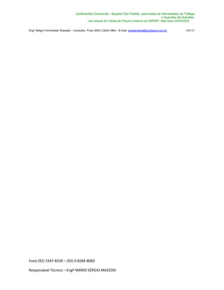Fone (92) 3347-8339 – (92) 9.8284-8083
Responsável Técnico – Engº MÁRIO SÉRGIO MACEDO
Coeficientes Estruturais - Seções-Tipo Padrão, para todas as Intensidades de Tráfego
e Suportes de Sub-leito,
com preços da Tabela de Preços Unitários do DER/SP, data-base 30/09/2005
Engº Sérgio Fuhrmeister Roessler – Consultor Fone (5591) 3244-1964 – E-mail enegenharia@ecolopavi.com.br 15/117
 