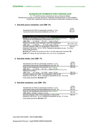 Fone (92) 3347-8339 – (92) 9.8284-8083
Responsável Técnico – Engº MÁRIO SÉRGIO MACEDO
ECOLOPAVI – PAVIMENTO ECOLÓGICO Estabilizante Químico de Solos para Pavimentação
SUGESTÃO DE PAVIMENTO PARA TRÁFEGO LEVE
N = 10
5
(até 50 veículos comerciais por dia, por faixa de tráfego)
Revestimento indicado, sem função estrutural: Tratamento Superficial Duplo ou Lama Asfáltica
Grossa Obs.: Espessuras reais dos pavimentos considerando a espessura da capa.
1. Sub-leito pouco resistente, com CBR 2%
Revestimento de TSD por penetração invertida e = 2 cm
Imprimadura betuminosa impermeabilizante com CM - 30
Base de solo estabilizado quimicamente com Ecolopavi
CBR 60% e = 12 cm K = 1,2 e.eq. = 14 cm
R$ 6,80
Sub-base de solo estabilizado quimicamente com Ecolopavi
CBR 20% e = 10 cm K = 1,0 e.eq. = 10 cm
Reforço do sub-leito (solo importado / solo local estabilizado)
R$ 14,48 / 4,64
CBR 12% e = 68 cm K = 0,78 e.eq. = 50 cm
Sub-leito existente, CBR 2% compactado a 100% do PN R$ 0,91
Espessura real do pav.: 92 cm / 39 cm. Espessura equivalente do pav.: 74 cm.eq.
Custo deste pavimento:
R$ 32,53 / m
2
c/reforço de sub-leito com 68 cm. de solo selecionado importado. R$
22,69 / m
2
c/reforço de solo local estab. quím. com 15 cm. de espessura.
2. Sub-leito médio, com CBR 7%
Custo
Revestimento de TSD por penetração invertida e = 2 cm R$ 7,07
Imprimadura betuminosa impermeabilizante com CM - 30 R$ 3,27
Base de solo estabilizado quimicamente com Ecolopavi R$ 5,56
CBR 60% e = 18 cm K = 1,2 e.eq. = 21 cm
Reforço do sub-leito
R$ 3,19CBR 12% e = 15 cm K = 0,83 e.eq. = 12 cm
Sub-leito existente com CBR 7% compactado a 100% do PN R$ 0,91
Espessura real do pav.: 35 cm. Espessura equivalente do pav.: 33 cm.eq.
Custo deste pavimento: R$ 20,00 / m
2
.
3. Sub-leito resistente, com CBR 12%
Custo
Revestimento de TSD por penetração invertida e = 2 cm R$ 7,07
Imprimadura betuminosa impermeabilizante com CM - 30 R$ 3,27
Base de solo estabilizado quimicamente com Ecolopavi
R$ 5,56
CBR 60%e = 18 cmK = 1,2e.eq. = 21 cm
Sub-leito existente, CBR 12% compactado a 100% do PN R$ 0,91
Espessura real do pav.: 20 cm. Espessura equivalente do pav.: 21 cm.eq.
Custo deste pavimento: R$ 16,81 / m
2
.
Custo
R$ 7,07
R$ 3,27
 