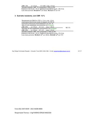 Fone (92) 3347-8339 – (92) 9.8284-8083
Responsável Técnico – Engº MÁRIO SÉRGIO MACEDO
CBR 12% e = 17 cm K = 0,83 e.eq. = 14 cm
Sub-leito existente, CBR 7% compactado a 100% do PN
Espessura real do pav.: 45 cm. Espessura equivalente do pav.: 48 cm.eq.
Custo deste pavimento: R$ 32,85 /m
2
com CBUQ ; R$ 27,42 / m
2
com TST
3. Sub-leito resistente, com CBR 12 %
Revestimento de CBUQ ou TST e = 3 cm e.eq. = 6 cm
Imprimadura betuminosa auxiliar de ligação com RR-2C
Imprimadura betuminosa impermeabilizante com CM - 30
Base de solo estabilizado quimicamente com Ecolopavi
CBR 80% e = 15 cm K = 1,2 e.eq. = 18 cm
R$ 7,73
Sub-base de solo estabilizado quimicamente com Ecolopavi
CBR 20% e = 10 cm K = 1,0 e.eq. = 10 cm
Sub-leito existente, CBR 12% compactado a 100% do PN
Espessura real do pav.: 28 cm. Espessura equivalente do pav.: 34 cm.eq.
Custo deste pavimento: R$ 29,23 / m
2
com CBUQ:; R$ 23,80 / m
2
com TST:
Engº Sérgio Fuhrmeister Roessler – Consultor Fone (5591) 3244-1964 – E-mail enegenharia@ecolopavi.com.br 21/117
 