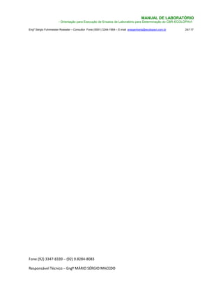 Fone (92) 3347-8339 – (92) 9.8284-8083
Responsável Técnico – Engº MÁRIO SÉRGIO MACEDO
MANUAL DE LABORATÓRIO
- Orientação para Execução de Ensaios de Laboratório para Determinação do CBR-ECOLOPAVI
Engº Sérgio Fuhrmeister Roessler – Consultor Fone (5591) 3244-1964 – E-mail enegenharia@ecolopavi.com.br 24/117
 