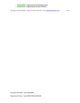 Fone (92) 3347-8339 – (92) 9.8284-8083
Responsável Técnico – Engº MÁRIO SÉRGIO MACEDO
- ECOLOPAVI e Aglomerante Cal Hidratada Seca;
- ECOLOPAVI e Aglomerante Cimento Portland;
Engº Sérgio Fuhrmeister Roessler – Consultor Fone (5591) 3244-1964 – E-mail enegenharia@ecolopavi.com.br 26/117
 