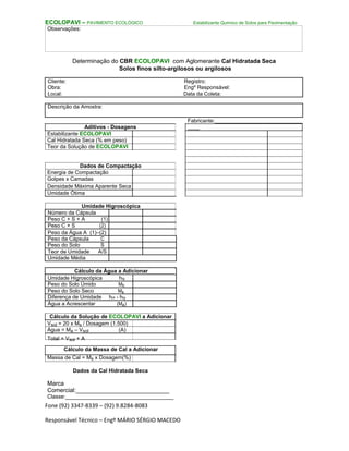 Fone (92) 3347-8339 – (92) 9.8284-8083
Responsável Técnico – Engº MÁRIO SÉRGIO MACEDO
ECOLOPAVI – PAVIMENTO ECOLÓGICO Estabilizante Químico de Solos para Pavimentação
Observações:
Determinação do CBR ECOLOPAVI com Aglomerante Cal Hidratada Seca
Solos finos silto-argilosos ou argilosos
Cliente: Registro:
Obra: Engº Responsável:
Local: Data da Coleta:
Descrição da Amostra:
Aditivos - Dosagens
Estabilizante ECOLOPAVI
Cal Hidratada Seca (% em peso)
Teor da Solução de ECOLOPAVI
Dados de Compactação
Energia de Compactação
Golpes x Camadas
Densidade Máxima Aparente Seca
Umidade Ótima
Umidade Higroscópica
Número da Cápsula
Peso C + S + A (1)
Peso C + S (2)
Peso da Água A (1)–(2)
Peso da Cápsula C
Peso do Solo S
Teor de Umidade A/S
Umidade Média
Cálculo da Água a Adicionar
Umidade Higroscópica hig
Peso do Solo Úmido Mh
Peso do Solo Seco Ms
Diferença de Umidade hot - hig
Água a Acrescentar (Ma)
Cálculo da Solução de ECOLOPAVI a Adicionar
Vsol = 20 x Ms / Dosagem (1.500)
Água = Ma – Vsol (A)
Total = Vsol + A
Cálculo da Massa de Cal a Adicionar
Massa de Cal = Ms x Dosagem(%)
Dados da Cal Hidratada Seca
Marca
Comercial:____________________________
Classe:____________________________________
Fabricante:_____________________________
____
 