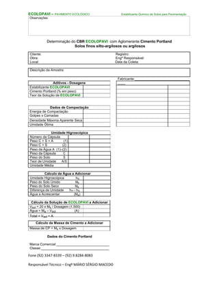 Fone (92) 3347-8339 – (92) 9.8284-8083
Responsável Técnico – Engº MÁRIO SÉRGIO MACEDO
ECOLOPAVI – PAVIMENTO ECOLÓGICO Estabilizante Químico de Solos para Pavimentação
Observações:
Determinação do CBR ECOLOPAVI com Aglomerante Cimento Portland
Solos finos silto-argilosos ou argilosos
Cliente: Registro:
Obra: Engº Responsável:
Local: Data da Coleta:
Descrição da Amostra:
Aditivos - Dosagens
Estabilizante ECOLOPAVI
Cimento Portland (% em peso)
Teor da Solução de ECOLOPAVI
Dados de Compactação
Energia de Compactação
Golpes x Camadas
Densidade Máxima Aparente Seca
Umidade Ótima
Umidade Higroscópica
Número da Cápsula
Peso C + S + A (1)
Peso C + S (2)
Peso da Água A (1)–(2)
Peso da Cápsula C
Peso do Solo S
Teor de Umidade A/S
Umidade Média
Cálculo da Água a Adicionar
Umidade Higroscópica hig
Peso do Solo Úmido Mh
Peso do Solo Seco Ms
Diferença de Umidade hot - hig
Água a Acrescentar (Ma)
Cálculo da Solução de ECOLOPAVI a Adicionar
Vsol = 20 x Ms / Dosagem (1.500)
Água = Ma – Vsol (A)
Total = Vsol + A
Cálculo da Massa de Cimento a Adicionar
Massa de CP = Ms x Dosagem
Dados do Cimento Portland
Marca Comercial:____________________________
Classe:____________________________________
Fabricante:_____________________________
____
 