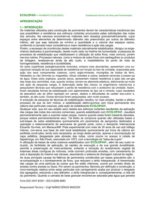 Fone (92) 3347-8339 – (92) 9.8284-8083
Responsável Técnico – Engº MÁRIO SÉRGIO MACEDO
ECOLOPAVI – PAVIMENTO ECOLÓGICO Estabilizante Químico de Solos para Pavimentação
APRESENTAÇÃO
1 – INTRODUÇÃO
Os materiais utilizados para construção de pavimentos devem ter características mecânicas tais
que possibilitem a resistência aos esforços cortantes provocados pelas solicitações das rodas
dos veículos. Na natureza encontram-se materiais bem dosados granulometricamente, cujos
espaços entre elementos de determinado diâmetro são preenchidos por outros de diâmetro
inferior, até que seja reduzida ao mínimo a quantidade e o volume dos espaços vazios,
conferindo à camada maior consistência e maior resistência à ação das cargas.
Porém, a escassez de ocorrências destes materiais naturalmente estabilizados, obrigou os enge-
nheiros dedicados à pavimentação, desde muito cedo na história da humanidade, à pesquisa de
processos de estabilização que viabilizassem a utilização de solos finos, mais comuns, porém
me-nos nobres. Processos naturais, como a mistura de solos finos com pedregulhos ou produtos
de britagem, revelaram-se ainda de alto custo, e insatisfatórios do ponto de vista da
homogeneidade, resistência e durabilidade.
Os solos superficiais pedogênicamente evoluídos, embora mais abundantes, apresentam uma ex-
cepcional variação de sua capacidade de resistência em função do teor de umidade, ocasionada pela
ação dos seus componentes coesivos, como argilo-minerais, microgrãos de óxidos de ferro,
hidratados ou não (limonita ou magnetita), sílicas coloidais e outros, bastante sensíveis à presen-ça
de água. Estes solos argilosos, quando secos, apresentam notável resistência à ação das car-gas
das rodas dos caminhões, mas, quando úmidos, tornam-se altamente plásticos, deformando-se muito
sob ação de pequenas cargas. A observação deste fato induziu os engenheiros rodoviá-rios a
pesquisarem técnicas que reduzissem a perda de resistência com o acréscimo da umidade. Assim,
foram estudadas formas de estabilização com aglomerantes do tipo cal e cimento, cujos resultados
de laboratório são de difícil repetição em campo, aliados a dificuldades de caráter exe-cutivo e,
também, ao alto custo. Outras técnicas foram pesquisadas, sem muito sucesso.
A evolução da pesquisa de técnicas de estabilização resultou no mais simples, barato e efetivo
processo de que se tem notícia, a estabilização eletro-química com troca permanente dos
cátions das partículas coesivas, pela ação do estabilizante ECOLOPAVI .
Qualquer solo, que em seu estado seco resista aos esforços cortantes resultantes da aplicação
das cargas das rodas dos veículos comerciais, quando estabilizado com ECOLOPAVI , resultará
permanentemente apto a suportar estas cargas, mesmo quando estas forem bastante elevadas,
porque estará permanentemente seco. Tal efeito se comprova quando são utilizadas bases e
sub-bases de solos estabilizados quimicamente em pavimentos de aeroportos destinados à
operação e estacionamento de aeronaves de grande porte, como o Aeroporto Internacional
Eduardo Go-mes, em Manaus/AM. Pista experimental com mais de 30 anos de uso sob tráfego
intenso, con-serva sua base de solo local estabilizado quimicamente por troca de cátions em
perfeitas condi-ções, tendo sido necessária, ao longo deste período, apenas a recomposição da
capa asfáltica, desgastada pela abrasão das rodas, como ocorre no acesso à cidade de
Itapetininga, em São Paulo, executado em 1973, com a tecnologia da “baba-de-cupim”.
A utilização de bases de solos coesivos estabilizados com ECOLOPAVI , além de seu custo re-
duzido, da facilidade de aplicação, da rapidez da execução e da sua grande durabilidade,
permite a preservação do meio-ambiente, evitando a remoção do revestimento vegetal de
extensas áreas contíguas às rodovias, onde ocorrem profundas erosões, com carreamento do
solo e deposição do mesmo nas várzeas, assoreando o sistema de drenagem natural da região.
As duas principais causas da falência de pavimentos constituídos por bases granulares são: a
re-compactação e o bombeamento de finos, que reduzem o atrito intergranular. A transmissão
das cargas de uma partícula às outras que lhe estão inferiores, ocorre por contato direto de
arestas contra arestas ou faces. Por serem os pavimentos, flexíveis por definição e construção, a
movi-mentação relativa entre estas partículas sob carregamento acaba por produzir o desgaste
dos agregados, reduzindo o seu diâmetro, o atrito intergranular e, conseqüentemente, a vida útil
do pavimento. Quando a camada de base granular encontra-se saturada pela água que penetra
 